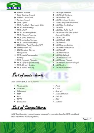 Page | 11
 Current Account
 Basic Banking Account
 Current Life Account
 Savings Account
 Term Deposit
 MCB Fun Club – Banking for Kids
 MCB Online Banking
 MCB MNET
 MCB Cash Management
 MCB Channel Financing
 MCB Home Remittance
 MCB Motherland Account
 MCB Transaction Banking
 TBD-Online Fund Transfer (OFT)
 TBD-Tejarat Card
 TBD-Dividend Warrant
Management
 MCB Local Correspondent
Banking
 MCB Corporate Financing
 MCB Equity Capital Raising
 MCB Advisory Services
 MCB Islamic Banking
 MCB Agri Products
 MCB Trade Products
 MCB Salary Club
 MCB Investment Services
 Short & long term investment
 MCB Visa Credit Card
 MCB Lite
 MCB Visa Debit Card
 MCB Gold Plus –The Mobile
Enabled Visa Debit
 MCB ATMs
 MCB Mobile ATM
 MCB Mobile
 MCB Internet Banking
 MCB SMS Alert Service
 MCB Car4U
 MCB Home Loan
 MCB Cash4Cash
 MCB Personal Loan
 MCB Instant Finance
 MCB Rupee Travelers Cheque
 MCB Lockers
 MCB Bancassurance
List of main clients:
Main clients of MCB are as follows:
 Nishat textiles
 Adam Jee
 DG cement
 PSO
 EFU
 MPPL
 Utility store
 Pepsi
 Coke
 Gourmet
 Shaukat khanam
 ENGRO
 Edhi
 Mobilink
List of Competitions:
MCB Bank has many competitors as a successful organization have but MCB considered
these 5 Banks his main competitors;
 