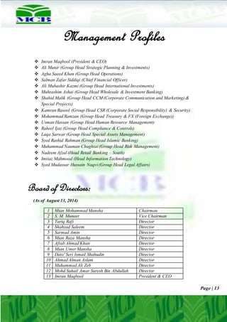 Page | 13
Management Profiles
 Imran Maqbool (President & CEO)
 Ali Munir (Group Head Strategic Planning & Investments)
 Agha Saeed Khan (Group Head Operations)
 Salman Zafar Siddiqi (Chief Financial Officer)
 Ali Mubashir Kazmi (Group Head International Investments)
 Muhtashim Ashai (Group Head Wholesale & Investment Banking)
 Shahid Malik (Group Head CCM (Corporate Communication and Marketing) &
Special Projects)
 Kamran Rasool (Group Head CSR (Corporate Social Responsibility) & Security)
 Mohammad Ramzan (Group Head Treasury & FX (Foreign Exchange))
 Usman Hassan (Group Head Human Resource Management)
 Raheel Ijaz (Group Head Compliance & Controls)
 Laqa Sarwar (Group Head Special Assets Management)
 Syed Rashid Rahman (Group Head Islamic Banking)
 Muhammad Nauman Chughtai (Group Head Risk Management)
 Nadeem Afzal (Head Retail Banking – South)
 Imtiaz Mahmood (Head Information Technology)
 Syed Mudassar Hussain Naqvi (Group Head Legal Affairs)
Board of Directors:
(As of August 13, 2014)
1 Mian Mohammad Mansha Chairman
2 S. M. Muneer Vice Chairman
3 Tariq Rafi Director
4 Shahzad Saleem Director
5 Sarmad Amin Director
6 Mian Raza Mansha Director
7 Aftab Ahmad Khan Director
8 Mian Umer Mansha Director
9 Dato' Seri Ismail Shahudin Director
10 Ahmad Alman Aslam Director
11 Muhammad Ali Zeb Director
12 Mohd Suhail Amar Suresh Bin Abdullah Director
13 Imran Maqbool President & CEO
 