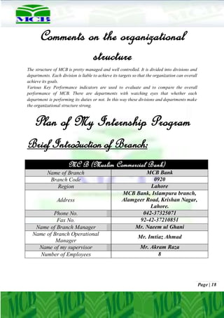Page | 18
Comments on the organizational
structure
The structure of MCB is pretty managed and well controlled. It is divided into divisions and
departments. Each division is liable to achieve its targets so that the organization can overall
achieve its goals.
Various Key Performance indicators are used to evaluate and to compare the overall
performance of MCB. There are departments with watching eyes that whether each
department is performing its duties or not. In this way these divisions and departments make
the organizational structure strong.
Plan of My Internship Program
Brief Introduction of Branch:
MC B (Muslim Commercial Bank)
Name of Branch MCB Bank
Branch Code 0920
Region Lahore
Address
MCB Bank, Islampura branch,
Alamgeer Road, Krishan Nagar,
Lahore.
Phone No. 042-37325071
Fax No. 92-42-37210851
Name of Branch Manager Mr. Naeem ul Ghani
Name of Branch Operational
Manager
Mr. Imtiaz Ahmad
Name of my supervisor Mr. Akram Raza
Number of Employees 8
 