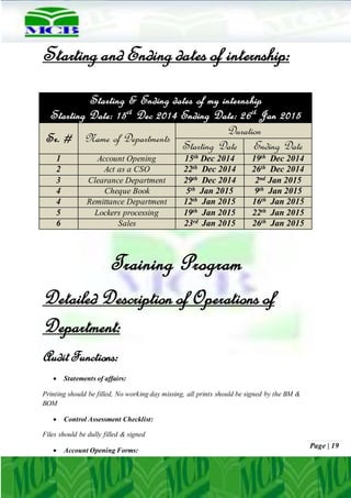 Page | 19
Starting and Ending dates of internship:
Training Program
Detailed Description of Operations of
Department:
AuditFunctions:
 Statements of affairs:
Printing should be filled, No working day missing, all prints should be signed by the BM &
BOM
 Control Assessment Checklist:
Files should be dully filled & signed
 Account Opening Forms:
Starting & Ending dates of my internship
Starting Date: 15th
Dec 2014 Ending Date: 26th
Jan 2015
Sr. # Name of Departments
Duration
Starting Date Ending Date
1 Account Opening 15th Dec 2014 19th Dec 2014
2 Act as a CSO 22th Dec 2014 26th Dec 2014
3 Clearance Department 29th Dec 2014 2nd Jan 2015
4 Cheque Book 5th Jan 2015 9th Jan 2015
4 Remittance Department 12th Jan 2015 16th Jan 2015
5 Lockers processing 19th Jan 2015 22th Jan 2015
6 Sales 23rd Jan 2015 26th Jan 2015
 