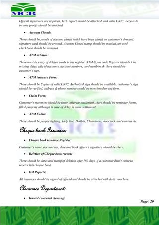 Page | 20
Official signatures are required, KYC report should be attached, and valid CNIC, Verysis &
income proofs should be attached.
 Account Closed:
There should be proofs of account closed which have been closed on customer’s demand,
signature card should be crossed, Account Closed stamp should be marked, un-used
checkbook should be attached
 ATM deletion:
There must be entry of deleted cards in the register. ATM & pin code Register shouldn’t be
missing dates, title of accounts, account numbers, card numbers & there should be
customer’s sign.
 ATM issuance Form:
There should be Copies of valid CNIC, Authorized sign should be available, customer’s sign
should be verified, address & phone number should be mentioned on the form.
 Claim Form:
Customer’s statement should be there, after the settlement, there should be reminder forms,
filled properly although in case of delay in claim settlement.
 ATM Cabin:
There should be proper lighting, Help line, Dustbin, Cleanliness, door lock and camera etc.
Cheque book Issuance:
 Cheque book issuance Register:
Customer’s name, account no., date and bank officer’s signature should be there.
 Deletion of Cheque book record:
There should be dates and stamp of deletion after 180 days, if a customer didn’t come to
receive this cheque book.
 KM Reports:
All issuances should be signed of official and should be attached with daily vouchers.
Clearance Department:
 Inward / outward clearing:
 