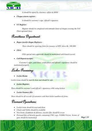 Page | 21
It should be signed by clearance officer & BOM
 Cheque returns register:
It should be customer’s sign, official’s signature.
 CC Register:
Register should be completed with reminder letter of cheque crossing the TAT
(Turn aground time).
Remittance Department:
 Rupee traveler cheque Registers:
There should be reporting letter for issuance of RTC above Rs. 500,000/.
 FDA:
FDA special rates approvals should be maintained with branch record.
 Call Deposit receipts:
Customer’s signs, paid dates, verifications and official’s signatures should be
maintained properly.
Locker Processing:
 Locker Room:
Locker room should be neat & clean and should be safe.
 Locker Register:
There should be customer’s and official’s signatures while using lockers
 Locker Issuance file:
There should be all records of customers with their locker numbers & forms.
DormantOperations:
 Locker room should be neat and clean
 Chairs and Tables should be available
 New books of addition & deletion, circular files should be in use
 Personal files of Security guards containing CNIC copy, NADRA Verysis, license of
guns should be maintained
 