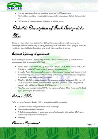 Page | 22
 Leaving records application should be approved by HR department
 First Aid box should be contain different pain killers, bandages, Dettol, Cotton, seizer
etc
 DVR system & cameras should be places in hidden places
Detailed Description of Task Assigned to
Me:
During my internship, they assigned me different tasks to perform which improve my
knowledge and also enhance my skills of performing task with others like a group & build my
confidence too. And I also learnt how practically tasks are done in actual.
Account Opening Department:
While working in account Opening Department, I made documentation of customers who
want to open their accounts in MCB bank.
 Firstly, I saw their valid CNIC, if they haven’t a valid CNIC, there should be NADRA
Token & a valid CNIC of their family member is also required.
 Secondly, I asked them about their sources of income and checked their income proofs
like job visiting card, in case of partnership of business, partnership deed is required
or any other thing mentioned by customers.
 Thirdly, I filled their account opening forms and arrange all documents like, copy of
CNIC of customer and his family member, Signature specimen Card, Cheque book
issuance slip, ATM form, Verysis, KYC Form etc.
 Finally, I send these forms to BOM for the signs of officials. These forms send to head
office after proper documentation.
Act as a CSO:
I also act as a Customer Service Officer and perform different task e.g.
 Deal the customer and guide them where want to go
 Issue statements to the customers
 Tell their account balances using bank special software for this task on BT (branch
transaction) as per customer request
 Flooring
Clearance Department:
 