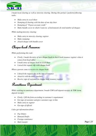 Page | 23
I made local clearing as well as intercity clearing. During this period, I perform following
tasks:
 Make entry in excel sheet
 Stamping of clearing with the date of one day later
 Stamping of “Payees account credit”
 Make bundle cover in which I state no. of instruments & total number of cheques
While making intercity clearing:
 Make entry in intercity clearing register
 Make stamping
 Attach cheque with bundle cover
Cheque book Issuance:
While performing this task:
 Firstly, I made the entry of new cheque book in check book issuance register when it
comes from head office
 I made entry of cheque book in excel sheet
 I attach the request slip with cheque book
When a person come to receive its cheque book:
 I detach the request slip at the time of issuance
 Attach it with the daily vouchers
 Receive sign of customer on cheque book issuance register
Remittance Department:
While working in remittance department, I made CDR (call deposit receipt) & TDR (term
deposit receipt);
 Firstly, I fill the form according to customer’s requirement
 Get sign of customer and give customer copy to him
 Make entry in register
 Get sign of official
I also get information about:
 Pay Orders
 Demand Drafts
 Foreign remittance
 Mail transfer
 