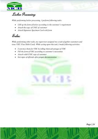 Page | 24
Locker Processing:
While performing locker processing, I perform following tasks:
 I fill up the form of locker according to the customer’s requirement
 Attach the copy of CNIC of customer
 Attach Signature Specimen Card with form
Sales:
While performing other tasks, my supervisor assigned me a task of gather customers and
issue VDC (Visa Debit Card). While acting upon this task, I made following activities:
 I convince them for VDC by telling them advantages of VDC
 Fill the form of VDC according to customer’s necessities
 Attach valid CNIC copy of customer
 Get signs of officials after proper documentation
 