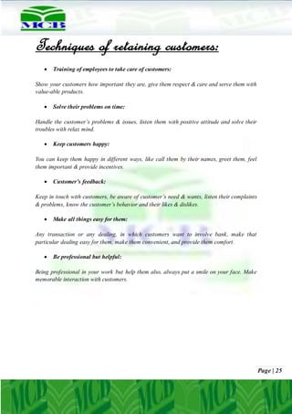 Page | 25
Techniques of retaining customers:
 Training of employees to take care of customers:
Show your customers how important they are, give them respect & care and serve them with
value-able products.
 Solve their problems on time:
Handle the customer’s problems & issues, listen them with positive attitude and solve their
troubles with relax mind.
 Keep customers happy:
You can keep them happy in different ways, like call them by their names, greet them, feel
them important & provide incentives.
 Customer’s feedback:
Keep in touch with customers, be aware of customer’s need & wants, listen their complaints
& problems, know the customer’s behavior and their likes & dislikes.
 Make all things easy for them:
Any transaction or any dealing, in which customers want to involve bank, make that
particular dealing easy for them, make them convenient, and provide them comfort.
 Be professional but helpful:
Being professional in your work but help them also, always put a smile on your face. Make
memorable interaction with customers.
 
