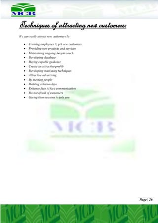 Page | 26
Techniques of attracting new customers:
We can easily attract new customers by:
 Training employees to get new customers
 Providing new products and services
 Maintaining ongoing keep in touch
 Developing database
 Buying capable guidance
 Create an attractive profile
 Developing marketing techniques
 Attractive advertising
 By meeting people
 Building relationships
 Enhance face to face communication
 Do not afraid of customers
 Giving them reasons to join you
 
