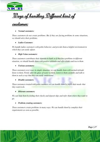 Page | 27
Ways of handling Different kind of
customer:
 Normal customers:
These customers do not create problems. But if they are facing problems in some situations,
we should solve their problems.
 Ladies Customer:
We handle ladies customers with polite behavior, and provide them a helpful environment in
which they can easily adjust.
 High Value customers:
These customers contributes their deposits in bank so if they face problems in different
situation, we should handle them with positive attitudes and offer drinks and tea to them.
 Furious customers:
These customers over react in simple situation, we can handle them with normal attitude
listen to them. Firstly offer the glass of water to them, Listen to them carefully and talk to
them in such a way that they can easily understand.
 Disable customers:
These customers treated with polite manners we can handle them by fulfill their needs that
they want to do.
 Illiterate customers:
We can help them by feeling their checks and deposit slips and refer them where they want to
go.
 Problem creating customers:
These customers create problems in many ways. We can handle them by complete their
requirements as soon as possible.
 