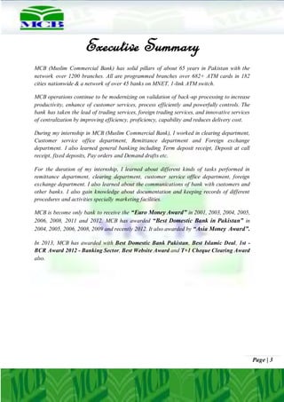 Page | 3
Executive Summary
MCB (Muslim Commercial Bank) has solid pillars of about 65 years in Pakistan with the
network over 1200 branches. All are programmed branches over 682+ ATM cards in 182
cities nationwide & a network of over 45 banks on MNET, 1-link ATM switch.
MCB operations continue to be modernizing on validation of back-up processing to increase
productivity, enhance of customer services, process efficiently and powerfully controls. The
bank has taken the lead of trading services, foreign trading services, and innovative services
of centralization by improving efficiency, proficiency, capability and reduces delivery cost.
During my internship in MCB (Muslim Commercial Bank), I worked in clearing department,
Customer service office department, Remittance department and Foreign exchange
department. I also learned general banking including Term deposit receipt, Deposit at call
receipt, fixed deposits, Pay orders and Demand drafts etc.
For the duration of my internship, I learned about different kinds of tasks performed in
remittance department, clearing department, customer service office department, foreign
exchange department. I also learned about the communications of bank with customers and
other banks. I also gain knowledge about documentation and keeping records of different
procedures and activities specially marketing facilities.
MCB is become only bank to receive the “Euro Money Award” in 2001, 2003, 2004, 2005,
2006, 2008, 2011 and 2012. MCB has awarded “Best Domestic Bank in Pakistan” in
2004, 2005, 2006, 2008, 2009 and recently 2012. It also awarded by “Asia Money Award”.
In 2013, MCB has awarded with Best Domestic Bank Pakistan, Best Islamic Deal, 1st -
BCR Award 2012 - Banking Sector, Best Website Award and T+1 Cheque Clearing Award
also.
 