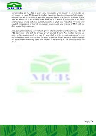 Page | 30
Corresponding to the shift in asset mix, contribution from income on investments has
increased over years. The increase in markup expense on deposits is on account of regulatory
revisions enacted by the Central Bank and increased deposit base. In 2008, minimum deposit
rate (MDR) was set at 5% by the Central Bank. In 2012, the MDR was revised to 6% on all
local currency saving and fixed deposit products. In 2013, two regulatory revisions were
enacted; computation of interest on average balance basis and pegging of MDR with the
floor rate of the repo corridor.
Non Markup income have shown steady growth of 14% average over 6 years while PBT and
PAT have shown 8% and 7% average growth in past 6 years. Non markup expense has
shown 19% average growth over past 6 years which is in-line with the operational growth
and inflationary surge over the past few years. Provision against advances and investments
has been on the decreasing trend with reversal to the tune of Rs. 2.8 billion recorded for
2013.
 