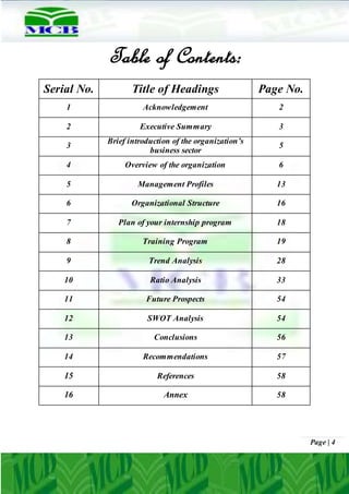 Page | 4
Table of Contents:
Serial No. Title of Headings Page No.
1 Acknowledgement 2
2 Executive Summary 3
3
Brief introduction of the organization’s
business sector
5
4 Overview of the organization 6
5 Management Profiles 13
6 Organizational Structure 16
7 Plan of your internship program 18
8 Training Program 19
9 Trend Analysis 28
10 Ratio Analysis 33
11 Future Prospects 54
12 SWOT Analysis 54
13 Conclusions 56
14 Recommendations 57
15 References 58
16 Annex 58
 