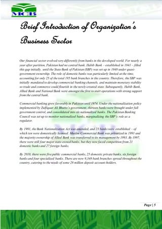 Page | 5
Brief Introduction of Organization’s
Business Sector
Our financial sector evolved very differently from banks in the developed world. For nearly a
year after partition, Pakistan had no central bank. Habib Bank – established in 1941 – filled
this gap initially, until the State Bank of Pakistan (SBP) was set up in 1948 under quasi-
government ownership. The role of domestic banks was particularly limited at the time,
accounting for only 25 of the total 195 bank branches in the country. Therefore, the SBP was
initially mandated to develop commercial banking channels, and maintain monetary stability
so trade and commerce could flourish in the newly-created state. Subsequently, Habib Bank,
Allied Bank and National Bank were amongst the first to start operations with strong support
from the central bank.
Commercial banking grew favorably in Pakistan until 1974. Under the nationalization policy
implemented by Zulfiqaar Ali Bhutto’s government, thirteen banks were brought under full
government control, and consolidated into six nationalized banks. The Pakistan Banking
Council was set up to monitor nationalized banks, marginalizing the SBP’s role as a
regulator.
By 1991, the Bank Nationalization Act was amended, and 23 banks were established – of
which ten were domestically licensed. Muslim Commercial Bank was privatized in 1991 and
the majority ownership of Allied Bank was transferred to its management by 1993. By 1997,
there were still four major state-owned banks, but they now faced competition from 21
domestic banks and 27 foreign banks.
By 2010, there were five public commercial banks, 25 domestic private banks, six foreign
banks and four specialized banks. There are now 9,348 bank branches spread throughout the
country, catering to the needs of some 28 million deposit account-holders.
 
