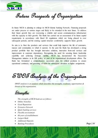 Page | 54
Future Prospects of Organization
In future MCB is planning to enlarge its MCB Islamic banking Network. Financing proposals
are under process at various stages and likely to be extended in the near future. To address
their future growth they are overseeing a reliable and secure communications infrastructure
with the capacity to their growth. The Bank has carried out an assessment of its future capital
requirements in accordance with Basel III regulations which are being phased in over
subsequent periods, and the existing capital structure comfortably supports future growth.
Its aim is to float the products and services that could help improve the life of customers,
masses and communities in which it operate. In the past the Bank has developed a strong
product portfolio that has brought innovative solutions, innovative front-end services and
improvement in customer dependency. Recognizing the need for securing future leadership
capability and achieving strategic viability, MCB has incorporated the Succession
Management initiative in its HR policy, as part of its organizational development efforts. The
Bank has formulated a comprehensive succession plan for critical positions to ensure
operational continuity and grooming of talent for subsequent elevation to higher assignments.
SWOT Analysis of the Organization
SWOT analysis is an analysis which describes the strengths, weakness, opportunities &
threats of the organization.
Strengths:
The strengths of MCB bank are as follows:
 Online branches
 Good Reputation
 Extensive Network
 Quick banking services
 Flexible environment
 66 years of establishment
 Largest Bank
 Additional Deposits
 Banking Procedures
 