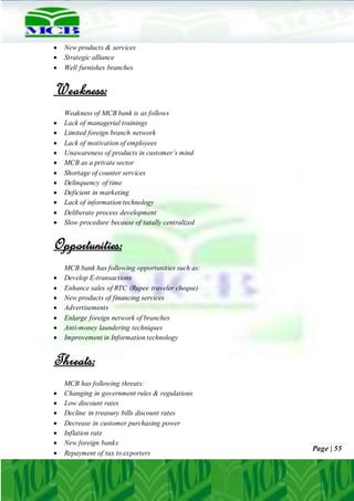 Page | 55
 New products & services
 Strategic alliance
 Well furnishes branches
Weakness:
Weakness of MCB bank is as follows
 Lack of managerial trainings
 Limited foreign branch network
 Lack of motivation of employees
 Unawareness of products in customer’s mind
 MCB as a private sector
 Shortage of counter services
 Delinquency of time
 Deficient in marketing
 Lack of information technology
 Deliberate process development
 Slow procedure because of tatally centralized
Opportunities:
MCB bank has following opportunities such as:
 Develop E-transactions
 Enhance sales of RTC (Rupee traveler cheque)
 New products of financing services
 Advertisements
 Enlarge foreign network of branches
 Anti-money laundering techniques
 Improvement in Information technology
Threats:
MCB has following threats:
 Changing in government rules & regulations
 Low discount rates
 Decline in treasury bills discount rates
 Decrease in customer purchasing power
 Inflation rate
 New foreign banks
 Repayment of tax to exporters
 