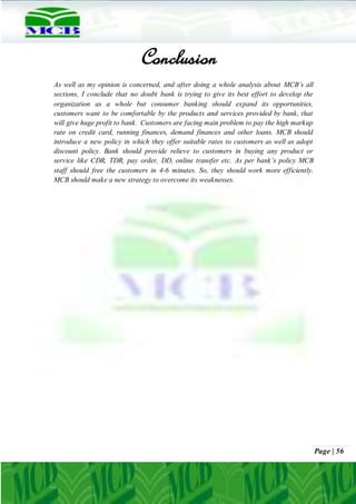 Page | 56
Conclusion
As well as my opinion is concerned, and after doing a whole analysis about MCB’s all
sections, I conclude that no doubt bank is trying to give its best effort to develop the
organization as a whole but consumer banking should expand its opportunities,
customers want to be comfortable by the products and services provided by bank, that
will give huge profit to bank. Customers are facing main problem to pay the high markup
rate on credit card, running finances, demand finances and other loans. MCB should
introduce a new policy in which they offer suitable rates to customers as well as adopt
discount policy. Bank should provide relieve to customers in buying any product or
service like CDR, TDR, pay order, DD, online transfer etc. As per bank’s policy MCB
staff should free the customers in 4-6 minutes. So, they should work more efficiently.
MCB should make a new strategy to overcome its weaknesses.
 