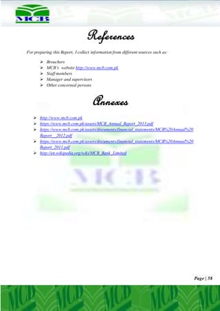 Page | 58
References
For preparing this Report, I collect information from different sources such as:
 Brouchers
 MCB’s website http://www.mcb.com.pk
 Staff members
 Manager and supervisors
 Other concerned persons
Annexes
 http://www.mcb.com.pk
 https://www.mcb.com.pk/assets/MCB_Annual_Report_2013.pdf
 https://www.mcb.com.pk/assets/documents/financial_statements/MCB%20Annual%20
Report__2012.pdf
 https://www.mcb.com.pk/assets/documents/financial_statements/MCB%20Annual%20
Report_2011.pdf
 http://en.wikipedia.org/wiki/MCB_Bank_Limited
 