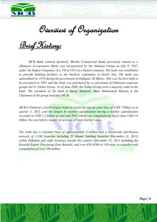 Page | 6
Overview of Organization
Brief History:
MCB Bank Limited (formerly Muslim Commercial Bank) previously named as a
(Mansoor Co-operative Bank) was incorporated by the Adamjee Group on July 9, 1947,
under the Indian Companies Act, VII of 1913 as a limited company. The bank was established
to provide banking facilities to the business community of South Asia. The bank was
nationalized in 1974 during the government of Zulfiqaar Ali Bhutto. This was the first bank to
be privatized in 1991 and the bank was purchased by a consortium of Pakistani corporate
groups led by Nishat Group. As of June 2008, the Nishat Group owns a majority stake in the
bank. The president of the bank is Imran Maqbool. Mian Mohammad Mansha is the
Chairman of the group (and also MCB).
MCB is Pakistan’s fourth largest bank by assets having an asset base of USD 7 billion as at
quarter 1, 2012, and the largest by market capitalization having a market capitalization
recorded at USD 1.2 billion at year end 2011 which was comparatively lower than USD 1.8
billion the year before, mainly on account of lower market value.
The bank has a customer base of approximately 4 million and a nationwide distribution
network of 1,190 branches including 22 Islamic banking branches (December 31, 2011)
within Pakistan and eight branches outside the country (December 31, 2011 including the
Karachi Export Processing Zone Branch), and over 650 ATMs in 110 cities, in a market with
a population of over 190 million.
 