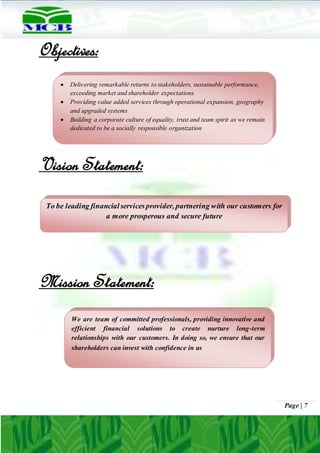Page | 7
Objectives:
Vision Statement:
Mission Statement:
To be leading financialservicesprovider, partnering with our customers for
a more prosperous and secure future
We are team of committed professionals, providing innovative and
efficient financial solutions to create nurture long-term
relationships with our customers. In doing so, we ensure that our
shareholders can invest with confidence in us
 Delivering remarkable returns to stakeholders, sustainable performance,
exceeding market and shareholder expectations
 Providing value added services through operational expansion, geography
and upgraded systems
 Building a corporate culture of equality, trust and team spirit as we remain
dedicated to be a socially responsible organization
 