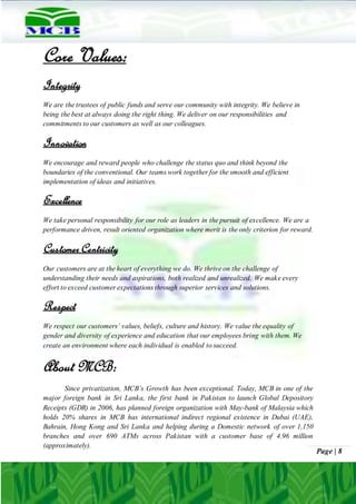 Page | 8
Core Values:
Integrity
We are the trustees of public funds and serve our community with integrity. We believe in
being the best at always doing the right thing. We deliver on our responsibilities and
commitments to our customers as well as our colleagues.
Innovation
We encourage and reward people who challenge the status quo and think beyond the
boundaries of the conventional. Our teams work together for the smooth and efficient
implementation of ideas and initiatives.
Excellence
We take personal responsibility for our role as leaders in the pursuit of excellence. We are a
performance driven, result oriented organization where merit is the only criterion for reward.
Customer Centricity
Our customers are at the heart of everything we do. We thrive on the challenge of
understanding their needs and aspirations, both realized and unrealized. We make every
effort to exceed customer expectations through superior services and solutions.
Respect
We respect our customers’ values, beliefs, culture and history. We value the equality of
gender and diversity of experience and education that our employees bring with them. We
create an environment where each individual is enabled to succeed.
About MCB:
Since privatization, MCB’s Growth has been exceptional. Today, MCB in one of the
major foreign bank in Sri Lanka, the first bank in Pakistan to launch Global Depository
Receipts (GDR) in 2006, has planned foreign organization with May-bank of Malaysia which
holds 20% shares in MCB has international indirect regional existence in Dubai (UAE),
Bahrain, Hong Kong and Sri Lanka and helping during a Domestic network of over 1,150
branches and over 690 ATMs across Pakistan with a customer base of 4.96 million
(approximately).
 