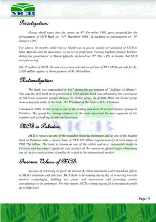 Page | 9
Privatization:
Nawaz sharif came into the power on 6th November 1990, gave proposal for the
privatization of MCB Bank on “15th December 1990” & declared its privatization on “9th
January 1991”.
For almost 30 months while Nawaz Sharif was in power, mainly privatization of MCB to
Mian Mansha and his associates, as an act of preference. Farooq Laghari, finance Minister
during the government of Moeen Qureshi, declared on 18th May 1993 in Senate that MCB
was privatizing.
The President of MCB, Hussain Lawai was selected an advisor of PM. MCB was sold for Rs.
2,420 million against a down payment of Rs. 804 million.
Nationalization:
The Bank was nationalized in 1947 during the government of “Zulfiqar Ali Bhutto”.
This was the first bank to be privatized in 1991 and the bank was obtained by the association
of Pakistani corporate groups directed by Nishat group. As of June 2008, the Nishat group
owns a majority stake in the bank. The President of the bank is M.U.A Usmani.
Founded in 1948, Nishat group is one of the leading and most diversified business groups in
Pakistan. The group has strong existence in the most important business segments of the
country such as banking, textile and insurance.
MCB in Pakistan:
MCB is reputed as one of the soundest financial institution and as one of the leading
bank in Pakistan with a deposit base of PKR 545 billion (approximately) & total assets of
PKR 766 billion. The bank is known as one of the oldest and most responsible banks in
Pakistan and has played significant role in place of the country on global stages while being
one of the few associations is familiar & traded in the international market.
Business Volume of MCB:
Because of achieving its goals, its mission & vision statements and tremendous efforts
of MCB’s chairman and directors, MCB Bank is developing day by day. It is moving towards
modern technologies, building new plans and innovations and providing further
conveniences to its customers. For this reason, MCB is being successful to increase its profit
up to high level.
 