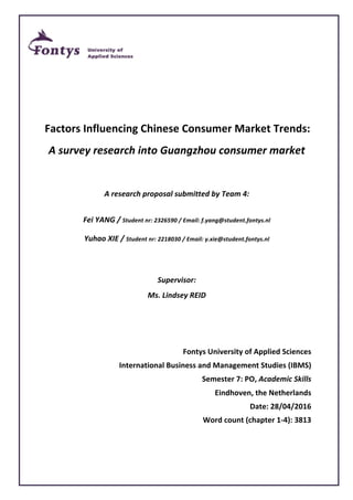 Factors	Influencing	Chinese	Consumer	Market	Trends:	
A	survey	research	into	Guangzhou	consumer	market	
	
A	research	proposal	submitted	by	Team	4:	
Fei	YANG	/	Student	nr:	2326590	/	Email:	f.yang@student.fontys.nl	
Yuhao	XIE	/	Student	nr:	2218030	/	Email:	y.xie@student.fontys.nl	
	
Supervisor:		
Ms.	Lindsey	REID	
	
	
Fontys	University	of	Applied	Sciences	
International	Business	and	Management	Studies	(IBMS)	
Semester	7:	PO,	Academic	Skills	
Eindhoven,	the	Netherlands	
Date:	28/04/2016	
Word	count	(chapter	1-4):	3813	
 