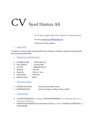 CV Syed Hamza Ali
N-103, Iqra Complex, Block # 19, Gulistan –E- Jauhar, Karachi.
Email # syed.hamza.ali94@gmail.com
CONTACT # 0336-2234470
 OBJECTIVE:
To enhance my knowledge and capabilities by working in a dynamic organization that prides
itself in giving substantial.
 PERSONAL INFORMATION:
 FATHER NAME : SYED ASIF ALI
 Date of Birth : 14-July-1994
 NIC NO : 42000-0727057-5
 Religion : ISLAM
 Domicile : District East
 Nationality : Pakistani
 Marital status : Single
 QUALIFICATION:
 MATRICULATION from Ataturk Public School
 INTERMEDIATE from Govt.degree.college. Gulzar-e-Hijri
 EXPERIENCE:
 2 YEARS EXPERIENCE working in NAZAR BROTHERS (Art & Stationary Store) as an
Salesman & Marketing.
 6 MONTHS EXPERIENCE Promotional Activity on behalf of PAKOLA COMPANY as a
VOLENTEER.
 