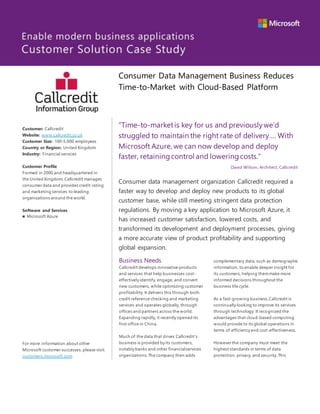 “Time-to-marketis key for us and previouslywe’d
struggled to maintain the right rate of delivery…. With
Microsoft Azure, we can now develop and deploy
faster, retainingcontrol and loweringcosts.”
David Wilson, Architect, Callcredit
Consumer data management organization Callcredit required a
faster way to develop and deploy new products to its global
customer base, while still meeting stringent data protection
regulations. By moving a key application to Microsoft Azure, it
has increased customer satisfaction, lowered costs, and
transformed its development and deployment processes, giving
a more accurate view of product profitability and supporting
global expansion.
Business Needs
Callcredit develops innovative products
and services that help businesses cost-
effectively identify, engage, and convert
new customers, while optimizing customer
profitability. It delivers this through both
credit reference checking and marketing
services and operates globally, through
offices and partners across the world.
Expanding rapidly, it recently opened its
first office in China.
Much of the data that drives Callcredit’s
business is provided by its customers,
notably banks and other financialservices
organizations.The company then adds
complementary data, such as demographic
information, to enable deeper insight for
its customers, helping themmake more
informed decisions throughout the
business life cycle.
As a fast-growing business,Callcredit is
continually looking to improve its services
through technology. It recognized the
advantages that cloud-based computing
would provide to its global operations in
terms of efficiency and cost-effectiveness.
However the company must meet the
highest standards in terms of data
protection, privacy, and security. This
Consumer Data Management Business Reduces
Time-to-Market with Cloud-Based Platform
Customer: Callcredit
Website: www.callcredit.co.uk
Customer Size: 100-5,000 employees
Country or Region: United Kingdom
Industry: Financial services
Customer Profile
Formed in 2000 and headquartered in
the United Kingdom, Callcredit manages
consumer data and provides credit rating
and marketing services to leading
organizations around the world.
Software and Services
 Microsoft Azure
For more information about other
Microsoft customer successes, please visit:
customers.microsoft.com
 