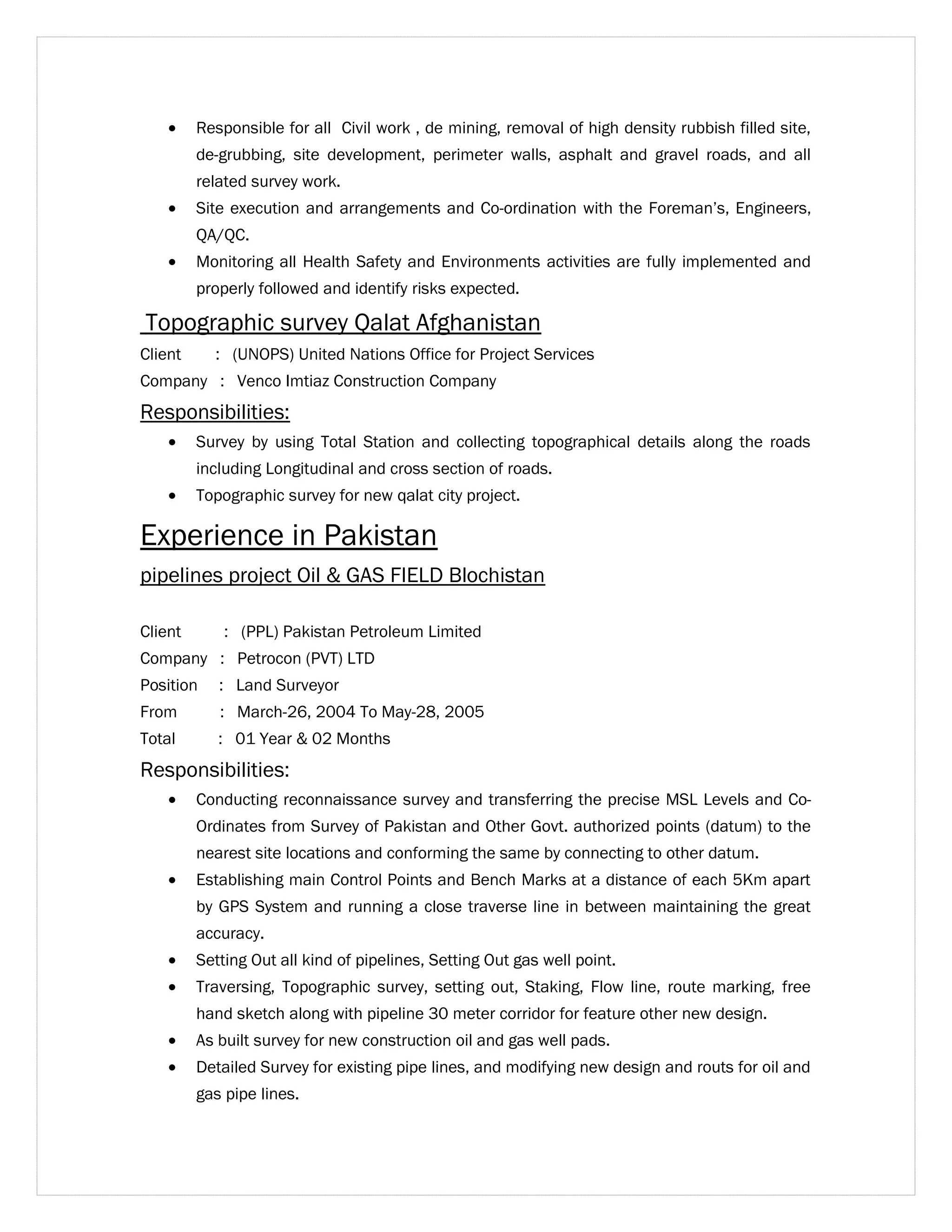 · Responsible for all Civil work , de mining, removal of high density rubbish filled site, 
de-grubbing, site development, perimeter walls, asphalt and gravel roads, and all 
related survey work. 
· Site execution and arrangements and Co-ordination with the Foreman’s, Engineers, 
QA/QC. 
· Monitoring all Health Safety and Environments activities are fully implemented and 
properly followed and identify risks expected. 
Topographic survey Qalat Afghanistan 
Client : (UNOPS) United Nations Office for Project Services 
Company : Venco Imtiaz Construction Company 
Responsibilities: 
· Survey by using Total Station and collecting topographical details along the roads 
including Longitudinal and cross section of roads. 
· Topographic survey for new qalat city project. 
Experience in Pakistan 
pipelines project Oil & GAS FIELD Blochistan 
Client : (PPL) Pakistan Petroleum Limited 
Company : Petrocon (PVT) LTD 
Position : Land Surveyor 
From : March-26, 2004 To May-28, 2005 
Total : 01 Year & 02 Months 
Responsibilities: 
· Conducting reconnaissance survey and transferring the precise MSL Levels and Co- 
Ordinates from Survey of Pakistan and Other Govt. authorized points (datum) to the 
nearest site locations and conforming the same by connecting to other datum. 
· Establishing main Control Points and Bench Marks at a distance of each 5Km apart 
by GPS System and running a close traverse line in between maintaining the great 
accuracy. 
· Setting Out all kind of pipelines, Setting Out gas well point. 
· Traversing, Topographic survey, setting out, Staking, Flow line, route marking, free 
hand sketch along with pipeline 30 meter corridor for feature other new design. 
· As built survey for new construction oil and gas well pads. 
· Detailed Survey for existing pipe lines, and modifying new design and routs for oil and 
gas pipe lines. 
 
