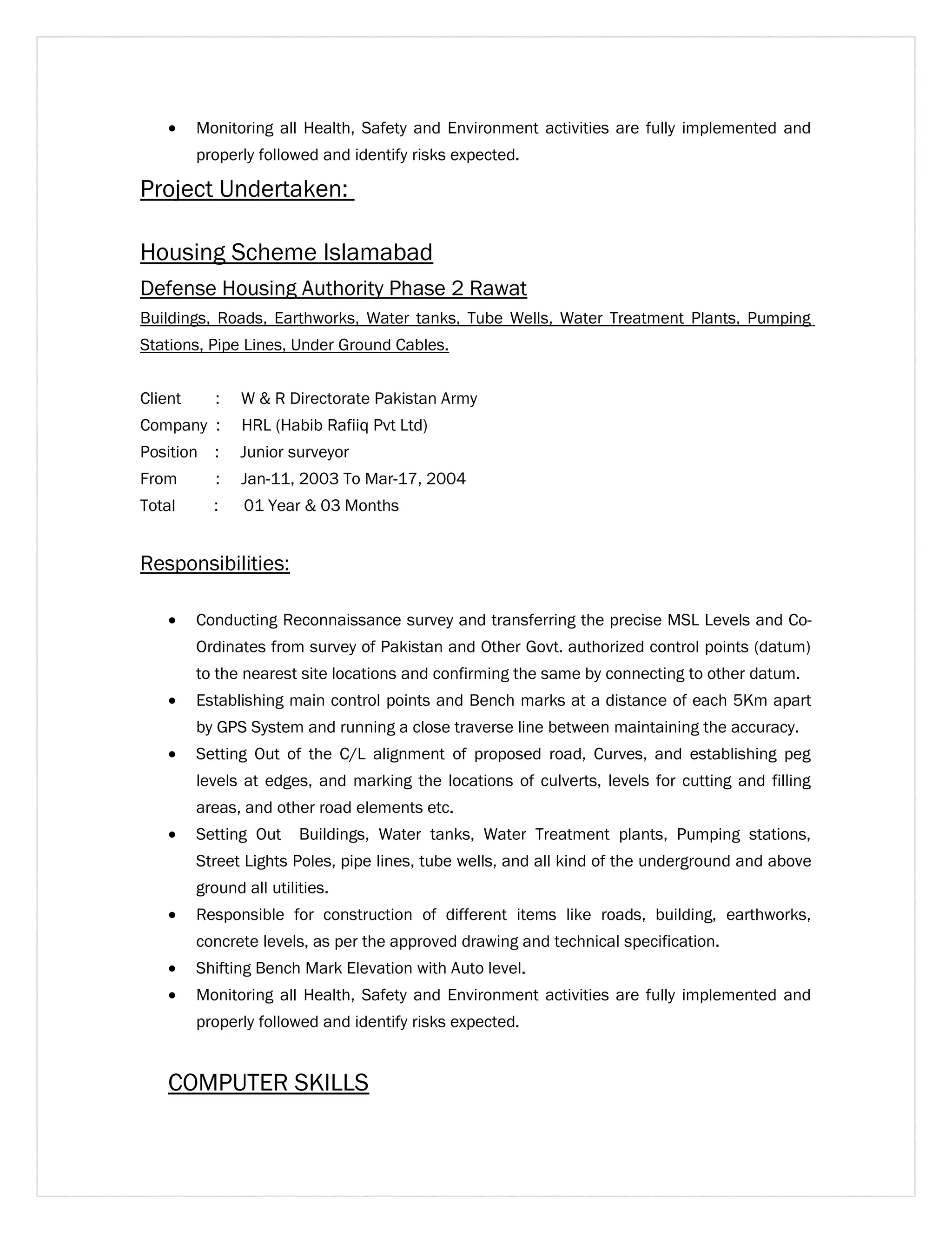 · Monitoring all Health, Safety and Environment activities are fully implemented and 
properly followed and identify risks expected. 
Project Undertaken: 
Housing Scheme Islamabad 
Defense Housing Authority Phase 2 Rawat 
Buildings, Roads, Earthworks, Water tanks, Tube Wells, Water Treatment Plants, Pumping 
Stations, Pipe Lines, Under Ground Cables. 
Client : W & R Directorate Pakistan Army 
Company : HRL (Habib Rafiiq Pvt Ltd) 
Position : Junior surveyor 
From : Jan-11, 2003 To Mar-17, 2004 
Total : 01 Year & 03 Months 
Responsibilities: 
· Conducting Reconnaissance survey and transferring the precise MSL Levels and Co- 
Ordinates from survey of Pakistan and Other Govt. authorized control points (datum) 
to the nearest site locations and confirming the same by connecting to other datum. 
· Establishing main control points and Bench marks at a distance of each 5Km apart 
by GPS System and running a close traverse line between maintaining the accuracy. 
· Setting Out of the C/L alignment of proposed road, Curves, and establishing peg 
levels at edges, and marking the locations of culverts, levels for cutting and filling 
areas, and other road elements etc. 
· Setting Out Buildings, Water tanks, Water Treatment plants, Pumping stations, 
Street Lights Poles, pipe lines, tube wells, and all kind of the underground and above 
ground all utilities. 
· Responsible for construction of different items like roads, building, earthworks, 
concrete levels, as per the approved drawing and technical specification. 
· Shifting Bench Mark Elevation with Auto level. 
· Monitoring all Health, Safety and Environment activities are fully implemented and 
properly followed and identify risks expected. 
COMPUTER SKILLS 
 