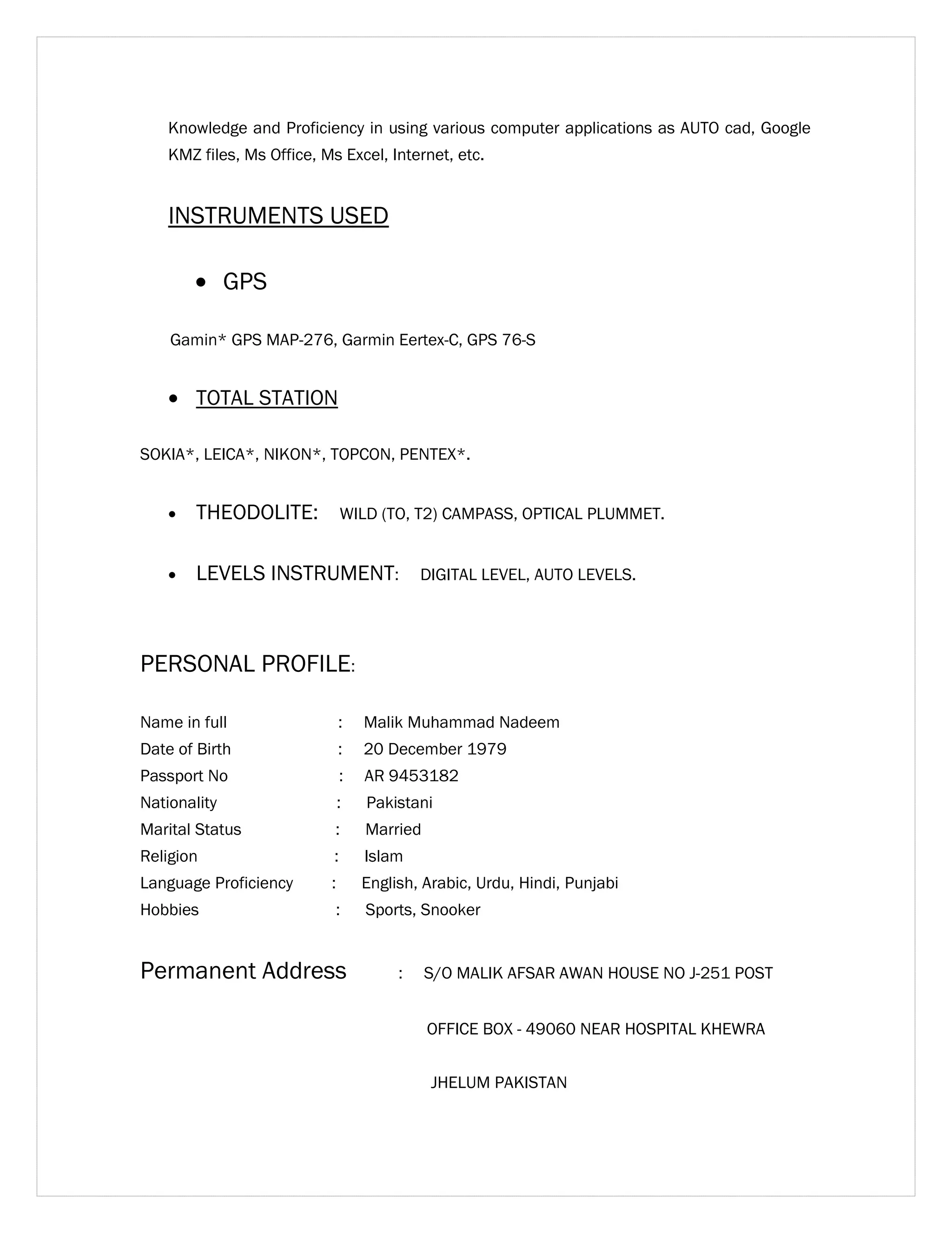Knowledge and Proficiency in using various computer applications as AUTO cad, Google 
KMZ files, Ms Office, Ms Excel, Internet, etc. 
INSTRUMENTS USED 
· GPS 
Gamin* GPS MAP-276, Garmin Eertex-C, GPS 76-S 
· TOTAL STATION 
SOKIA*, LEICA*, NIKON*, TOPCON, PENTEX*. 
· THEODOLITE: WILD (TO, T2) CAMPASS, OPTICAL PLUMMET. 
· LEVELS INSTRUMENT: DIGITAL LEVEL, AUTO LEVELS. 
PERSONAL PROFILE: 
Name in full : Malik Muhammad Nadeem 
Date of Birth : 20 December 1979 
Passport No : AR 9453182 
Nationality : Pakistani 
Marital Status : Married 
Religion : Islam 
Language Proficiency : English, Arabic, Urdu, Hindi, Punjabi 
Hobbies : Sports, Snooker 
Permanent Address : S/O MALIK AFSAR AWAN HOUSE NO J-251 POST 
OFFICE BOX - 49060 NEAR HOSPITAL KHEWRA 
JHELUM PAKISTAN 
 