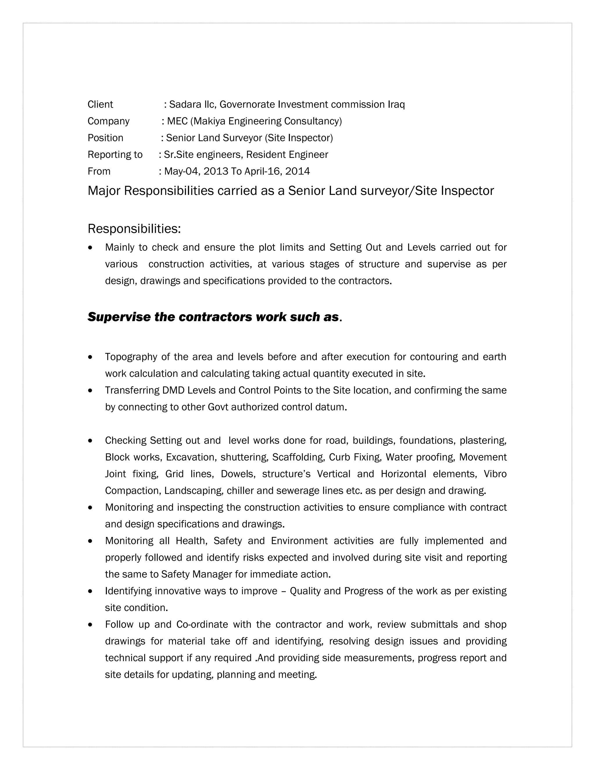 Client : Sadara llc, Governorate Investment commission Iraq 
Company : MEC (Makiya Engineering Consultancy) 
Position : Senior Land Surveyor (Site Inspector) 
Reporting to : Sr.Site engineers, Resident Engineer 
From : May-04, 2013 To April-16, 2014 
Major Responsibilities carried as a Senior Land surveyor/Site Inspector 
Responsibilities: 
· Mainly to check and ensure the plot limits and Setting Out and Levels carried out for 
various construction activities, at various stages of structure and supervise as per 
design, drawings and specifications provided to the contractors. 
Supervise the contractors work such as. 
· Topography of the area and levels before and after execution for contouring and earth 
work calculation and calculating taking actual quantity executed in site. 
· Transferring DMD Levels and Control Points to the Site location, and confirming the same 
by connecting to other Govt authorized control datum. 
· Checking Setting out and level works done for road, buildings, foundations, plastering, 
Block works, Excavation, shuttering, Scaffolding, Curb Fixing, Water proofing, Movement 
Joint fixing, Grid lines, Dowels, structure’s Vertical and Horizontal elements, Vibro 
Compaction, Landscaping, chiller and sewerage lines etc. as per design and drawing. 
· Monitoring and inspecting the construction activities to ensure compliance with contract 
and design specifications and drawings. 
· Monitoring all Health, Safety and Environment activities are fully implemented and 
properly followed and identify risks expected and involved during site visit and reporting 
the same to Safety Manager for immediate action. 
· Identifying innovative ways to improve – Quality and Progress of the work as per existing 
site condition. 
· Follow up and Co-ordinate with the contractor and work, review submittals and shop 
drawings for material take off and identifying, resolving design issues and providing 
technical support if any required .And providing side measurements, progress report and 
site details for updating, planning and meeting. 
 