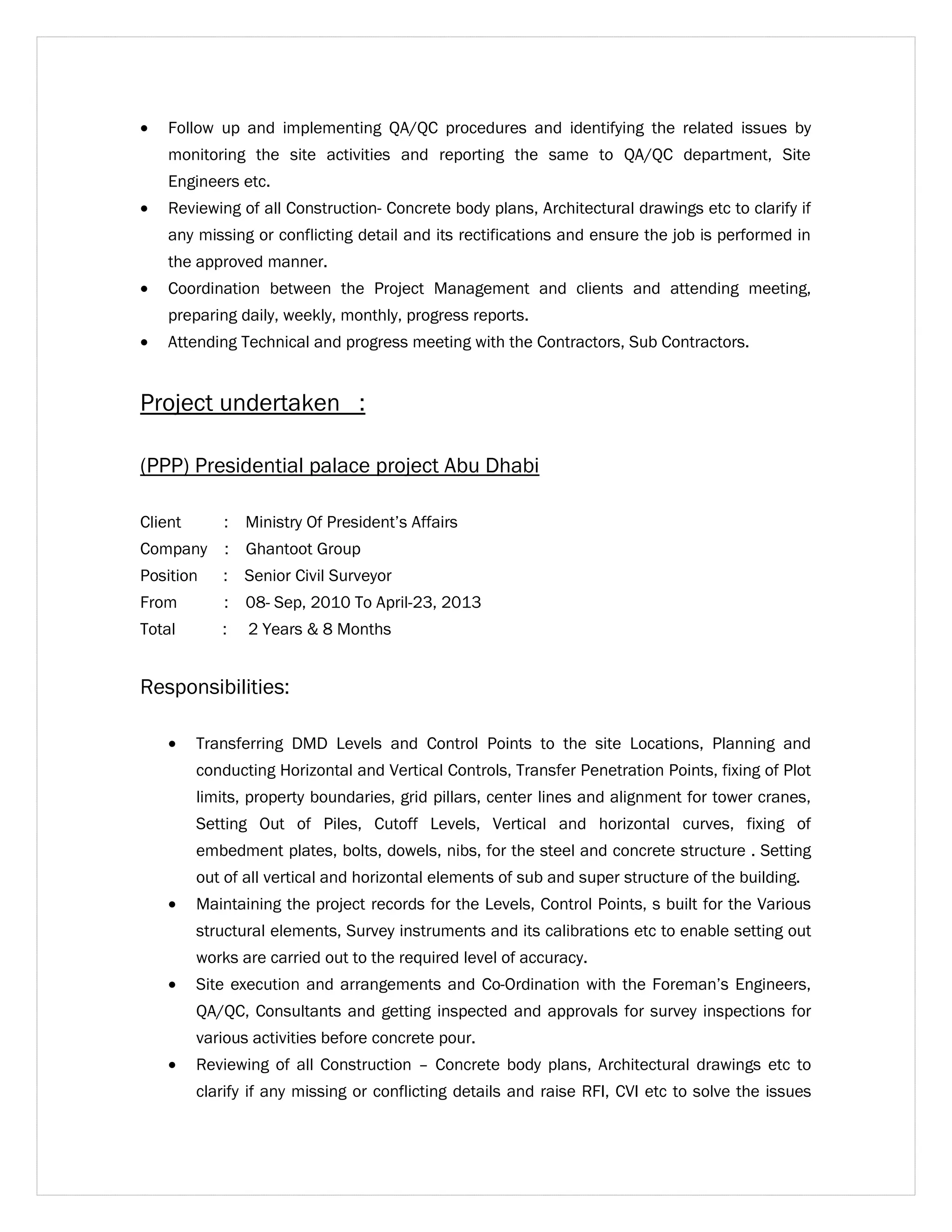 · Follow up and implementing QA/QC procedures and identifying the related issues by 
monitoring the site activities and reporting the same to QA/QC department, Site 
Engineers etc. 
· Reviewing of all Construction- Concrete body plans, Architectural drawings etc to clarify if 
any missing or conflicting detail and its rectifications and ensure the job is performed in 
the approved manner. 
· Coordination between the Project Management and clients and attending meeting, 
preparing daily, weekly, monthly, progress reports. 
· Attending Technical and progress meeting with the Contractors, Sub Contractors. 
Project undertaken : 
(PPP) Presidential palace project Abu Dhabi 
Client : Ministry Of President’s Affairs 
Company : Ghantoot Group 
Position : Senior Civil Surveyor 
From : 08- Sep, 2010 To April-23, 2013 
Total : 2 Years & 8 Months 
Responsibilities: 
· Transferring DMD Levels and Control Points to the site Locations, Planning and 
conducting Horizontal and Vertical Controls, Transfer Penetration Points, fixing of Plot 
limits, property boundaries, grid pillars, center lines and alignment for tower cranes, 
Setting Out of Piles, Cutoff Levels, Vertical and horizontal curves, fixing of 
embedment plates, bolts, dowels, nibs, for the steel and concrete structure . Setting 
out of all vertical and horizontal elements of sub and super structure of the building. 
· Maintaining the project records for the Levels, Control Points, s built for the Various 
structural elements, Survey instruments and its calibrations etc to enable setting out 
works are carried out to the required level of accuracy. 
· Site execution and arrangements and Co-Ordination with the Foreman’s Engineers, 
QA/QC, Consultants and getting inspected and approvals for survey inspections for 
various activities before concrete pour. 
· Reviewing of all Construction – Concrete body plans, Architectural drawings etc to 
clarify if any missing or conflicting details and raise RFI, CVI etc to solve the issues 
 