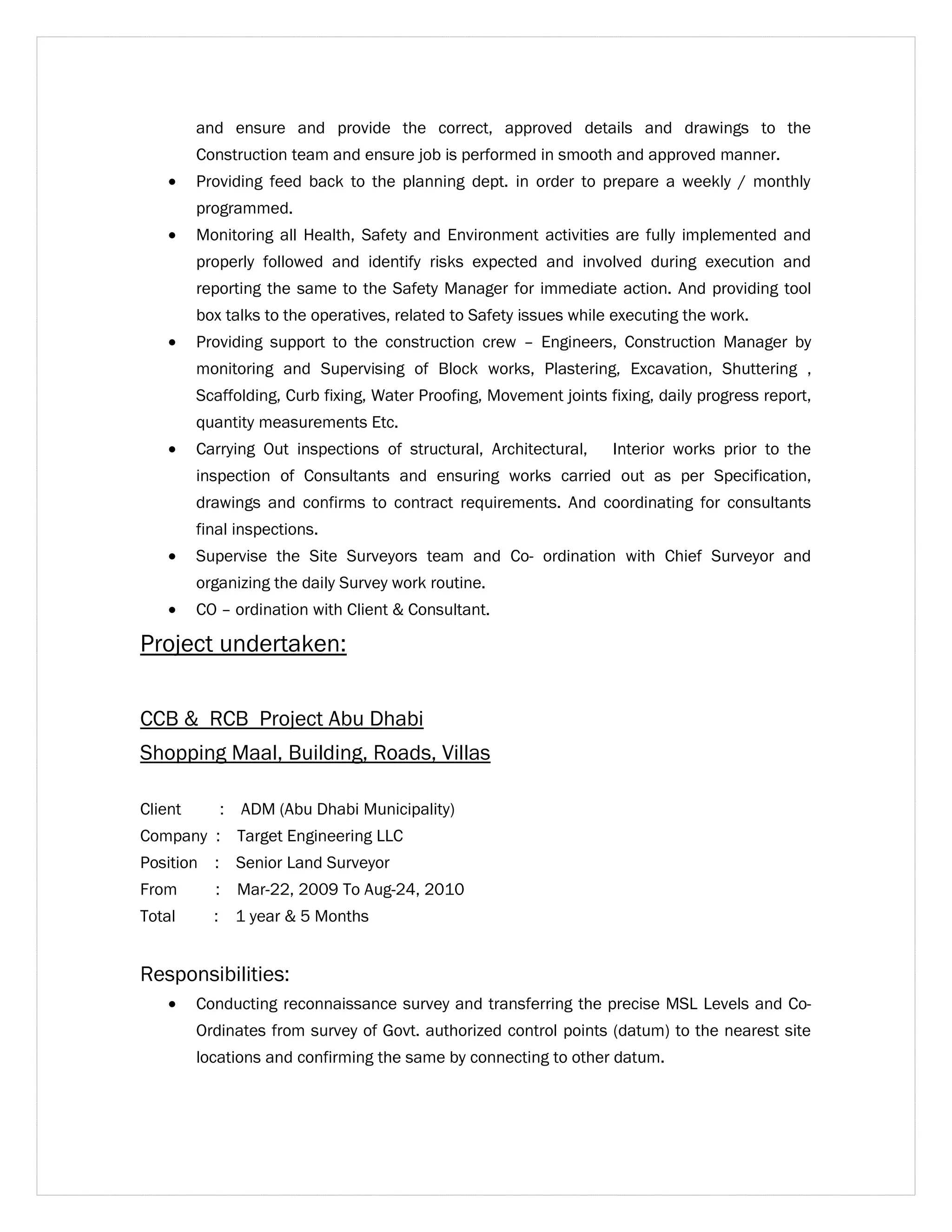 and ensure and provide the correct, approved details and drawings to the 
Construction team and ensure job is performed in smooth and approved manner. 
· Providing feed back to the planning dept. in order to prepare a weekly / monthly 
programmed. 
· Monitoring all Health, Safety and Environment activities are fully implemented and 
properly followed and identify risks expected and involved during execution and 
reporting the same to the Safety Manager for immediate action. And providing tool 
box talks to the operatives, related to Safety issues while executing the work. 
· Providing support to the construction crew – Engineers, Construction Manager by 
monitoring and Supervising of Block works, Plastering, Excavation, Shuttering , 
Scaffolding, Curb fixing, Water Proofing, Movement joints fixing, daily progress report, 
quantity measurements Etc. 
· Carrying Out inspections of structural, Architectural, Interior works prior to the 
inspection of Consultants and ensuring works carried out as per Specification, 
drawings and confirms to contract requirements. And coordinating for consultants 
final inspections. 
· Supervise the Site Surveyors team and Co- ordination with Chief Surveyor and 
organizing the daily Survey work routine. 
· CO – ordination with Client & Consultant. 
Project undertaken: 
CCB & RCB Project Abu Dhabi 
Shopping Maal, Building, Roads, Villas 
Client : ADM (Abu Dhabi Municipality) 
Company : Target Engineering LLC 
Position : Senior Land Surveyor 
From : Mar-22, 2009 To Aug-24, 2010 
Total : 1 year & 5 Months 
Responsibilities: 
· Conducting reconnaissance survey and transferring the precise MSL Levels and Co- 
Ordinates from survey of Govt. authorized control points (datum) to the nearest site 
locations and confirming the same by connecting to other datum. 
 
