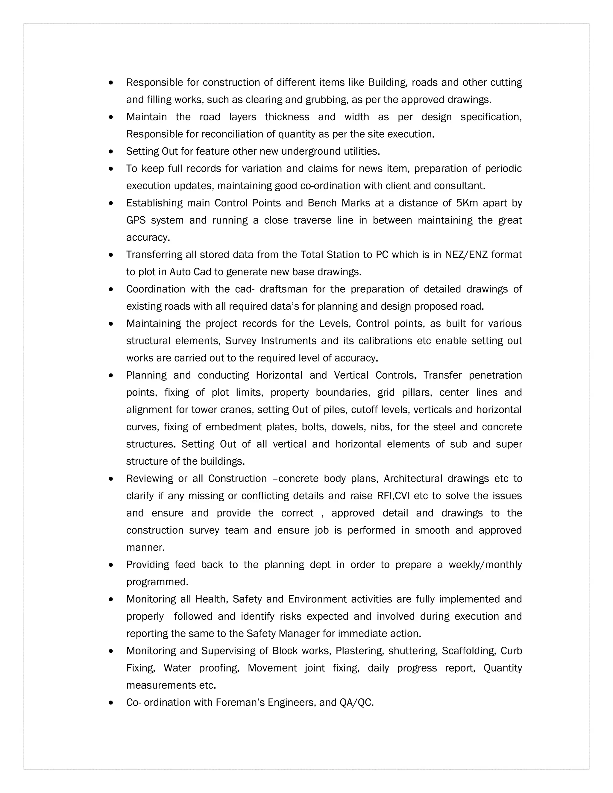 · Responsible for construction of different items like Building, roads and other cutting 
and filling works, such as clearing and grubbing, as per the approved drawings. 
· Maintain the road layers thickness and width as per design specification, 
Responsible for reconciliation of quantity as per the site execution. 
· Setting Out for feature other new underground utilities. 
· To keep full records for variation and claims for news item, preparation of periodic 
execution updates, maintaining good co-ordination with client and consultant. 
· Establishing main Control Points and Bench Marks at a distance of 5Km apart by 
GPS system and running a close traverse line in between maintaining the great 
accuracy. 
· Transferring all stored data from the Total Station to PC which is in NEZ/ENZ format 
to plot in Auto Cad to generate new base drawings. 
· Coordination with the cad- draftsman for the preparation of detailed drawings of 
existing roads with all required data’s for planning and design proposed road. 
· Maintaining the project records for the Levels, Control points, as built for various 
structural elements, Survey Instruments and its calibrations etc enable setting out 
works are carried out to the required level of accuracy. 
· Planning and conducting Horizontal and Vertical Controls, Transfer penetration 
points, fixing of plot limits, property boundaries, grid pillars, center lines and 
alignment for tower cranes, setting Out of piles, cutoff levels, verticals and horizontal 
curves, fixing of embedment plates, bolts, dowels, nibs, for the steel and concrete 
structures. Setting Out of all vertical and horizontal elements of sub and super 
structure of the buildings. 
· Reviewing or all Construction –concrete body plans, Architectural drawings etc to 
clarify if any missing or conflicting details and raise RFI,CVI etc to solve the issues 
and ensure and provide the correct , approved detail and drawings to the 
construction survey team and ensure job is performed in smooth and approved 
manner. 
· Providing feed back to the planning dept in order to prepare a weekly/monthly 
programmed. 
· Monitoring all Health, Safety and Environment activities are fully implemented and 
properly followed and identify risks expected and involved during execution and 
reporting the same to the Safety Manager for immediate action. 
· Monitoring and Supervising of Block works, Plastering, shuttering, Scaffolding, Curb 
Fixing, Water proofing, Movement joint fixing, daily progress report, Quantity 
measurements etc. 
· Co- ordination with Foreman’s Engineers, and QA/QC. 
 
