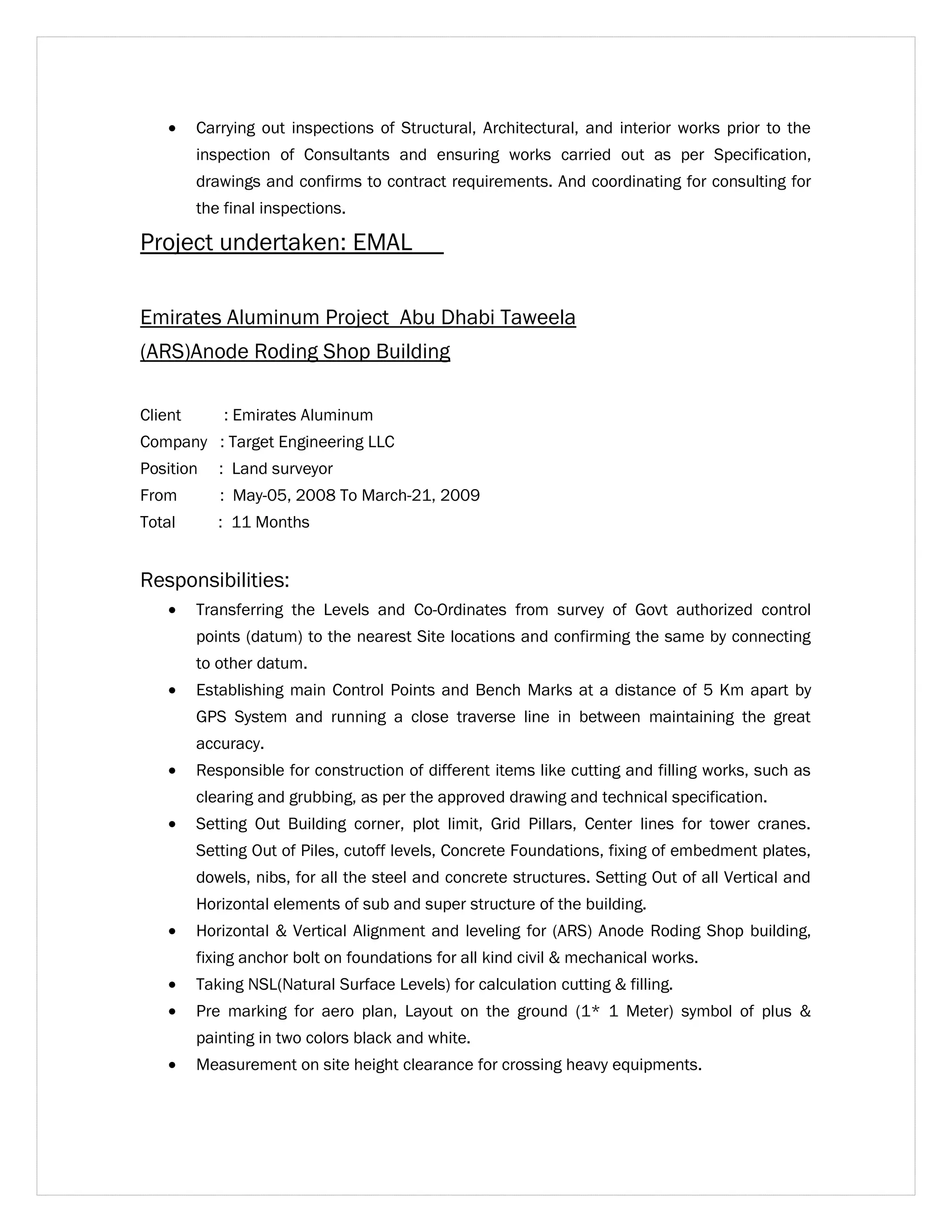 · Carrying out inspections of Structural, Architectural, and interior works prior to the 
inspection of Consultants and ensuring works carried out as per Specification, 
drawings and confirms to contract requirements. And coordinating for consulting for 
the final inspections. 
Project undertaken: EMAL 
Emirates Aluminum Project Abu Dhabi Taweela 
(ARS)Anode Roding Shop Building 
Client : Emirates Aluminum 
Company : Target Engineering LLC 
Position : Land surveyor 
From : May-05, 2008 To March-21, 2009 
Total : 11 Months 
Responsibilities: 
· Transferring the Levels and Co-Ordinates from survey of Govt authorized control 
points (datum) to the nearest Site locations and confirming the same by connecting 
to other datum. 
· Establishing main Control Points and Bench Marks at a distance of 5 Km apart by 
GPS System and running a close traverse line in between maintaining the great 
accuracy. 
· Responsible for construction of different items like cutting and filling works, such as 
clearing and grubbing, as per the approved drawing and technical specification. 
· Setting Out Building corner, plot limit, Grid Pillars, Center lines for tower cranes. 
Setting Out of Piles, cutoff levels, Concrete Foundations, fixing of embedment plates, 
dowels, nibs, for all the steel and concrete structures. Setting Out of all Vertical and 
Horizontal elements of sub and super structure of the building. 
· Horizontal & Vertical Alignment and leveling for (ARS) Anode Roding Shop building, 
fixing anchor bolt on foundations for all kind civil & mechanical works. 
· Taking NSL(Natural Surface Levels) for calculation cutting & filling. 
· Pre marking for aero plan, Layout on the ground (1* 1 Meter) symbol of plus & 
painting in two colors black and white. 
· Measurement on site height clearance for crossing heavy equipments. 
 