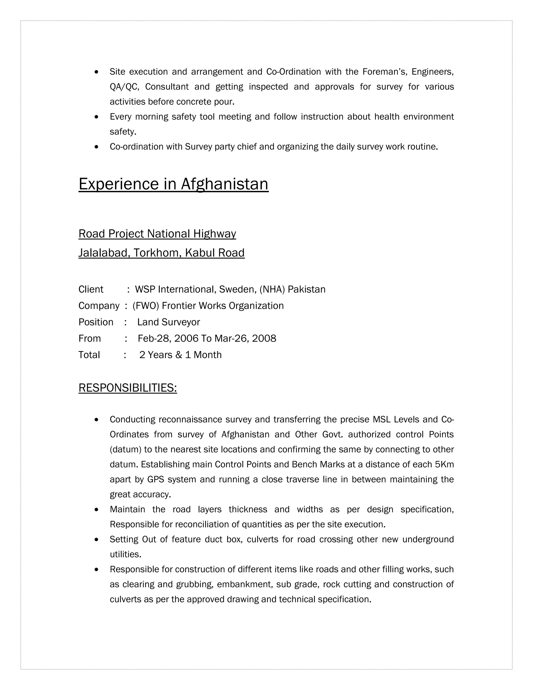· Site execution and arrangement and Co-Ordination with the Foreman’s, Engineers, 
QA/QC, Consultant and getting inspected and approvals for survey for various 
activities before concrete pour. 
· Every morning safety tool meeting and follow instruction about health environment 
safety. 
· Co-ordination with Survey party chief and organizing the daily survey work routine. 
Experience in Afghanistan 
Road Project National Highway 
Jalalabad, Torkhom, Kabul Road 
Client : WSP International, Sweden, (NHA) Pakistan 
Company : (FWO) Frontier Works Organization 
Position : Land Surveyor 
From : Feb-28, 2006 To Mar-26, 2008 
Total : 2 Years & 1 Month 
RESPONSIBILITIES: 
· Conducting reconnaissance survey and transferring the precise MSL Levels and Co- 
Ordinates from survey of Afghanistan and Other Govt. authorized control Points 
(datum) to the nearest site locations and confirming the same by connecting to other 
datum. Establishing main Control Points and Bench Marks at a distance of each 5Km 
apart by GPS system and running a close traverse line in between maintaining the 
great accuracy. 
· Maintain the road layers thickness and widths as per design specification, 
Responsible for reconciliation of quantities as per the site execution. 
· Setting Out of feature duct box, culverts for road crossing other new underground 
utilities. 
· Responsible for construction of different items like roads and other filling works, such 
as clearing and grubbing, embankment, sub grade, rock cutting and construction of 
culverts as per the approved drawing and technical specification. 
 