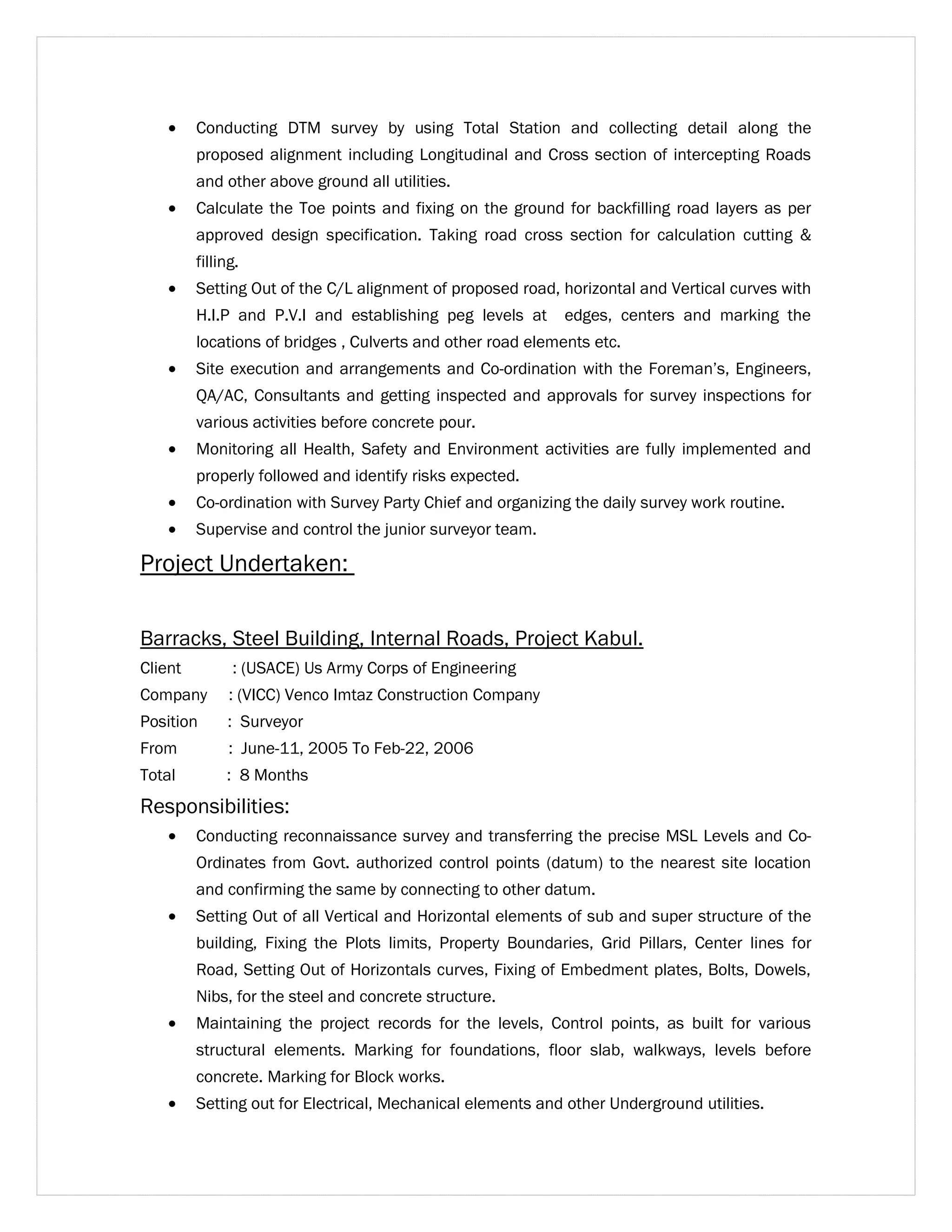· Conducting DTM survey by using Total Station and collecting detail along the 
proposed alignment including Longitudinal and Cross section of intercepting Roads 
and other above ground all utilities. 
· Calculate the Toe points and fixing on the ground for backfilling road layers as per 
approved design specification. Taking road cross section for calculation cutting & 
filling. 
· Setting Out of the C/L alignment of proposed road, horizontal and Vertical curves with 
H.I.P and P.V.I and establishing peg levels at edges, centers and marking the 
locations of bridges , Culverts and other road elements etc. 
· Site execution and arrangements and Co-ordination with the Foreman’s, Engineers, 
QA/AC, Consultants and getting inspected and approvals for survey inspections for 
various activities before concrete pour. 
· Monitoring all Health, Safety and Environment activities are fully implemented and 
properly followed and identify risks expected. 
· Co-ordination with Survey Party Chief and organizing the daily survey work routine. 
· Supervise and control the junior surveyor team. 
Project Undertaken: 
Barracks, Steel Building, Internal Roads, Project Kabul. 
Client : (USACE) Us Army Corps of Engineering 
Company : (VICC) Venco Imtaz Construction Company 
Position : Surveyor 
From : June-11, 2005 To Feb-22, 2006 
Total : 8 Months 
Responsibilities: 
· Conducting reconnaissance survey and transferring the precise MSL Levels and Co- 
Ordinates from Govt. authorized control points (datum) to the nearest site location 
and confirming the same by connecting to other datum. 
· Setting Out of all Vertical and Horizontal elements of sub and super structure of the 
building, Fixing the Plots limits, Property Boundaries, Grid Pillars, Center lines for 
Road, Setting Out of Horizontals curves, Fixing of Embedment plates, Bolts, Dowels, 
Nibs, for the steel and concrete structure. 
· Maintaining the project records for the levels, Control points, as built for various 
structural elements. Marking for foundations, floor slab, walkways, levels before 
concrete. Marking for Block works. 
· Setting out for Electrical, Mechanical elements and other Underground utilities. 
 