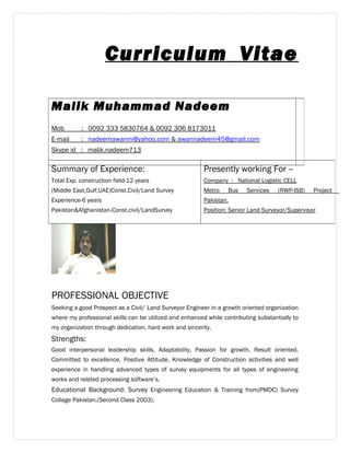 Curriculum Vitae 
Malik Muhammad Nadeem 
Mob : 0092 333 5830764 & 0092 306 8173011 
E-mail : nadeemawanm@yahoo.com & awannadeem45@gmail.com 
Skype id : malik.nadeem713 
Summary of Experience: 
Total Exp. construction field-12 years 
(Middle East,Gulf,UAE)Const.Civil/Land Survey 
Experience-6 years 
Pakistan&Afghanistan-Const.civil/LandSurvey 
Presently working For – 
Company : National Logistic CELL 
Metro Bus Services (RWP-ISB) Project 
Pakistan. 
Position: Senior Land Surveyor/Supervisor 
PROFESSIONAL OBJECTIVE 
Seeking a good Prospect as a Civil/ Land Surveyor Engineer in a growth oriented organization 
where my professional skills can be utilized and enhanced while contributing substantially to 
my organization through dedication, hard work and sincerity. 
Strengths: 
Good interpersonal leadership skills, Adaptability, Passion for growth, Result oriented, 
Committed to excellence, Positive Attitude, Knowledge of Construction activities and well 
experience in handling advanced types of survey equipments for all types of engineering 
works and related processing software’s. 
Educational Background: Survey Engineering Education & Training from(PMDC) Survey 
Collage Pakistan.(Second Class 2003). 
 