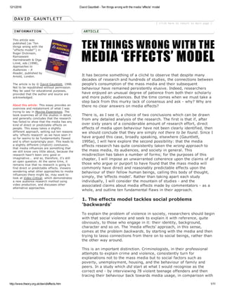 12/1/2016 David Gauntlett ­ Ten things wrong with the media 'effects' model
http://www.theory.org.uk/david/effects.htm 1/11
This article was
published (as 'Ten
things wrong with the
"effects model"') in
Roger Dickinson,
Ramaswani
Harindranath & Olga
Linné, eds (1998),
Approaches to
Audiences – A
Reader, published by
Arnold, London.
The article is by © David Gauntlett, 1998.
Not to be republished without permission.
May be used for educational purposes,
provided that the author and source are
acknowledged.
About this article: This essay provides an
overview and restatement of what I was
trying to say in Moving Experiences. The
book examines all of the studies in detail,
and generally concludes that the research
has failed to show that the media has any
kind of direct or predictable effects on
people. This essay takes a slightly
different approach, setting out ten reasons
why 'effects research' as we have seen it
so far seems to be fundamentally flawed
and is often surprisingly poor. This leads to
a slightly different (implicit) conclusion,
that media influences are something that
we still know very little about, because the
research hasn't been very good or
imaginative... and so, therefore, it's still
an open question. At the same time, it
remains true that no research is going to
find direct or predictable effects. Viewers
wondering what other approaches to media
influences there might be, may want to
look at Video Critical, which demonstrates
a new audience research method using
video production, and discusses other
alternative approaches.
 
 
It has become something of a cliché to observe that despite many
decades of research and hundreds of studies, the connections between
people's consumption of the mass media and their subsequent
behaviour have remained persistently elusive. Indeed, researchers
have enjoyed an unusual degree of patience from both their scholarly
and more public audiences. But the time comes when we must take a
step back from this murky lack of consensus and ask ­ why? Why are
there no clear answers on media effects?
There is, as I see it, a choice of two conclusions which can be drawn
from any detailed analysis of the research. The first is that if, after
over sixty years of a considerable amount of research effort, direct
effects of media upon behaviour have not been clearly identified, then
we should conclude that they are simply not there to be found. Since I
have argued this case, broadly speaking, elsewhere (Gauntlett,
1995a), I will here explore the second possibility: that the media
effects research has quite consistently taken the wrong approach to
the mass media, its audiences, and society in general. This
misdirection has taken a number of forms; for the purposes of this
chapter, I will impose an unwarranted coherence upon the claims of all
those who argue or purport to have found that the mass media will
commonly have direct and reasonably predictable effects upon the
behaviour of their fellow human beings, calling this body of thought,
simply, the 'effects model'. Rather than taking apart each study
individually, I will consider the mountain of studies ­ and the
associated claims about media effects made by commentators ­ as a
whole, and outline ten fundamental flaws in their approach.
1. The effects model tackles social problems
'backwards'
To explain the problem of violence in society, researchers should begin
with that social violence and seek to explain it with reference, quite
obviously, to those who engage in it: their identity, background,
character and so on. The 'media effects' approach, in this sense,
comes at the problem backwards, by starting with the media and then
trying to lasso connections from there on to social beings, rather than
the other way around.
This is an important distinction. Criminologists, in their professional
attempts to explain crime and violence, consistently turn for
explanations not to the mass media but to social factors such as
poverty, unemployment, housing, and the behaviour of family and
peers. In a study which did start at what I would recognise as the
correct end ­ by interviewing 78 violent teenage offenders and then
tracing their behaviour back towards media usage, in comparison with
 
