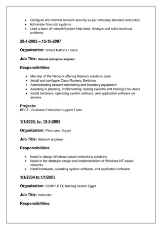 • Configure and monitor network security as per company standard and policy
• Administer financial systems
• Lead a team of network/system help-desk. Analyze and solve technical
problems
20-1-2005 – 15-10-2007
Organization: United Nations / Cairo
Job Title: Network and system engineer
Responsibilities:
• Member of the Network offering Network solutions team
• Install and configure Cisco Routers, Switches
• Administrating network monitoring and Inventory equipment
• Assisting in planning, implementing, testing systems and training End-Users
• Install hardware, operating system software, and application software on
servers
Projects:
BEST - Business Enterprise Support Tools
1/1/2005, to: 12-5-2005
Organization: Flexi cam / Egypt
Job Title: Network engineer
Responsibilities:
• Assist in design Windows based networking solutions
• Assist in the strategic design and implementation of Windows NT based
networks
• Install hardware, operating system software, and application software
1/1/2004 to 1/1/2005
Organization: COMPUTEC training center/ Egypt
Job Title: Instructor
Responsibilities:
 