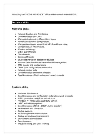 Instructing for CISCO & MICROSOFT office and windows & internet& ICDL
Technical skills
Networks skills:
• Network Structure and Architecture
• Good knowledge of VLANS
• Wan optimization using different techniques
• Routers and switches configurations.
• Wan configuration as leased lines MPLS and frame relay.
• Companies LAN infrastructure.
• Wireless technology
• Cyber guard firewalls
• Cisco firewalls
• Sonic wall firewalls
• Bluecoat intrusion detection devices
• Intrusion detection devices installation and management.
• TMG monitor and configurations
• Check point configurations and monitor
• Network monitor tools
• Good knowledge of network protocols
• Good knowledge of both routing and routed protocols
Systems skills:
• Hardware Maintenance.
• Good knowledge and configuration skills with network protocols.
• WAN optimization using Riverbed solutions
• Windows NT /2000 /2003/2008/2012 Servers
• LYNC and ticketing systems.
• Good knowledge of DNS , DHCP , Active directory
• VPN creation and connection.
• Backup systems.
• NAS management and installation.
• Backup schedule and management.
• ERP systems administration
• Remote access
• Troubleshooting, End User Training.
 