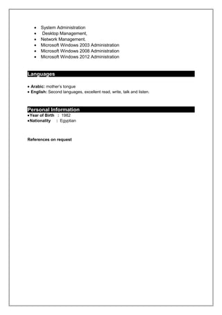 • System Administration
• Desktop Management,
• Network Management.
• Microsoft Windows 2003 Administration
• Microsoft Windows 2008 Administration
• Microsoft Windows 2012 Administration
Languages
• Arabic: mother’s tongue
• English: Second languages, excellent read, write, talk and listen.
Personal Information
•Year of Birth : 1982
•Nationality : Egyptian
References on request
 
