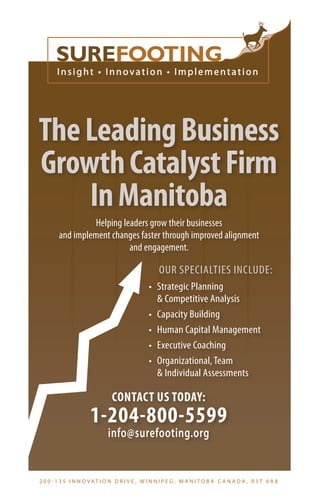 The Leading Business 
Growth Catalyst Firm 
In Manitoba 
Helping leaders grow their businesses 
and implement changes faster through improved alignment 
and engagement. 
OUR SPECIALTIES INCLUDE: 
• Strategic Planning 
& Competitive Analysis 
• Capacity Building 
• Human Capital Management 
• Executive Coaching 
• Organizational, Team 
& Individual Assessments 
CONTACT US TODAY: 
1-204-800-5599 
info@surefooting.org 
2 0 0 - 1 3 5 I N N O VAT I O N D R I V E , W I N N I P E G , M A N I TO B A C A N A DA , R 3 T 6 A 8 
 