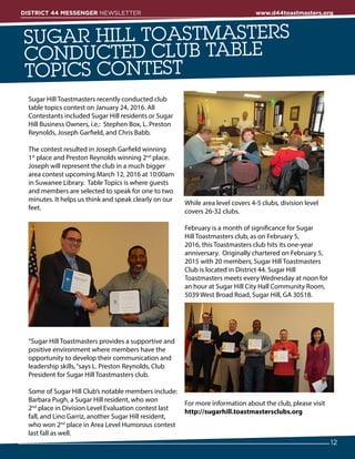 Sugar Hill Toastmasters recently conducted club
table topics contest on January 24, 2016. All
Contestants included Sugar Hill residents or Sugar
Hill Business Owners, i.e.:  Stephen Box, L. Preston
Reynolds, Joseph Garfield, and Chris Babb.
The contest resulted in Joseph Garfield winning
1st
 place and Preston Reynolds winning 2nd
 place.
Joseph will represent the club in a much bigger
area contest upcoming March 12, 2016 at 10:00am
in Suwanee Library.  Table Topics is where guests
and members are selected to speak for one to two
minutes. It helps us think and speak clearly on our
feet.
“Sugar Hill Toastmasters provides a supportive and
positive environment where members have the
opportunity to develop their communication and
leadership skills,“says L. Preston Reynolds, Club
President for Sugar Hill Toastmasters club.
Some of Sugar Hill Club’s notable members include:
Barbara Pugh, a Sugar Hill resident, who won
2nd
 place in Division Level Evaluation contest last
fall, and Lino Garriz, another Sugar Hill resident,
who won 2nd
 place in Area Level Humorous contest
last fall as well.
While area level covers 4-5 clubs, division level
covers 26-32 clubs.
February is a month of significance for Sugar
Hill Toastmasters club, as on February 5,
2016, this Toastmasters club hits its one-year
anniversary.  Originally chartered on February 5,
2015 with 20 members, Sugar Hill Toastmasters
Club is located in District 44. Sugar Hill
Toastmasters meets every Wednesday at noon for
an hour at Sugar Hill City Hall Community Room,
5039 West Broad Road, Sugar Hill, GA 30518.   
For more information about the club, please visit
http://sugarhill.toastmastersclubs.org
SUGAR HILL TOASTMASTERS
CONDUCTED CLUB TABLE
TOPICS CONTEST
12
DISTRICT 44 MESSENGER NEWSLETTER 						 www.d44toastmasters.org
 