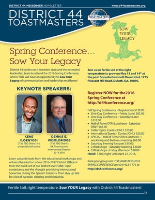 DISTRICT 44
TOASTMASTERS
District 44 invites each member, club and the extended
leadership team to attend the 2016 Spring Conference,
where YOU will have an opportunity to Sow Your
Legacy of communication and leadership excellence!
Spring Conference…
Sow Your Legacy
Register NOW for the2016
Spring Conference at
http://d44conference.org/
Full Spring Conference - Registration $139.00
•	 One-Day Conference - Friday (Late) $85.00
•	 One-Day Conference - Saturday (Late)
$110.00
•	 Hall of Fame/DTM Luncheon - Saturday
ONLY $65.00
•	 Table Topics Contest ONLY $20.00
•	 International Speech Contest ONLY $20.00
•	 SPECIAL - Hall of Fame/DTM Luncheon, 1
workshop and Business meeting $65.00
•	 Saturday Evening Banquet $55.00
•	 2 Workshops - Saturday Morning $20.00
•	 2 Workshops - Friday afternoon $20.00
Hotel: $109/night until April 22, 2016.
Book your group rate: TOASTMASTERS 2016
SPRING CONFERENCE at (404) 923-1775 or
http://d44conference.org/
Fertile Soil, right temperature, Sow YOUR Legacy with District 44 Toastmasters!
14
DISTRICT 44 MESSENGER NEWSLETTER 						 www.d44toastmasters.org
KENE
ILOENYOSI
DTM, PDG District 14,
and published author
DENNIS E.
WOOLDRIDGE
DTM, PDG District
84, Toastmasters
International Director
2014-2016
Join us on fertile soil at the right
temperature to grow on May 13 and 14th
at
the posh Sonesta Gwinnett Place Hotel, 1775
Pleasant Hill Road, Duluth, GA. 30096.
KEYNOTE SPEAKERS:
Learn valuable tools from the educational workshops and
witness the election of our 2016-2017 District Officers!
Hear the quick wit of our District level Table Topic
contestants and the thought provoking International
Speeches during the Speech Contests. Then stay up late
for a bit of karaoke, dancing and fellowship.
 