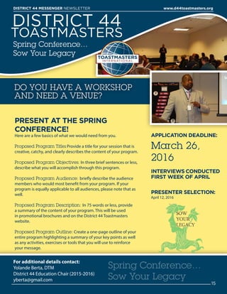 DISTRICT 44
TOASTMASTERS
Spring Conference…
Sow Your Legacy
PRESENT AT THE SPRING
CONFERENCE!
Here are a few basics of what we would need from you.
Proposed Program Title: Provide a title for your session that is
creative, catchy, and clearly describes the content of your program.
Proposed Program Objectives: In three brief sentences or less,
describe what you will accomplish through this program.
Proposed Program Audience: briefly describe the audience
members who would most benefit from your program. If your
program is equally applicable to all audiences, please note that as
well.
Proposed Program Description: In 75 words or less, provide
a summary of the content of your program. This will be used
in promotional brochures and on the District 44 Toastmasters
website.
Proposed Program Outline: Create a one-page outline of your
entire program highlighting a summary of your key points as well
as any activities, exercises or tools that you will use to reinforce
your message.
DO YOU HAVE A WORKSHOP
AND NEED A VENUE?
For additional details contact:
Yolande Berta, DTM
District 44 Education Chair (2015-2016)
yberta@gmail.com
APPLICATION DEADLINE:
March 26,
2016
INTERVIEWS CONDUCTED
FIRST WEEK OF APRIL
PRESENTER SELECTION:
April 12, 2016
Spring Conference…
Sow Your Legacy
15
DISTRICT 44 MESSENGER NEWSLETTER 						 www.d44toastmasters.org
 