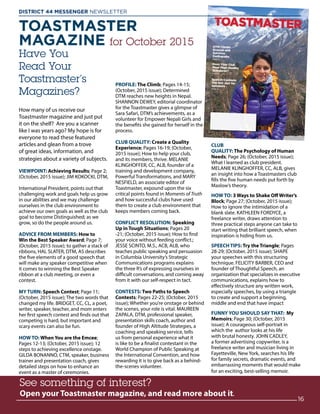 TOASTMASTER
MAGAZINE for October 2015
Have You
Read Your
Toastmaster’s
Magazines?
How many of us receive our
Toastmaster magazine and just put
it on the shelf? Are you a scanner
like I was years ago? My hope is for
everyone to read these featured
articles and glean from a trove
of great ideas, information, and
strategies about a variety of subjects.
VIEWPOINT: Achieving Results; Page 2;
(October, 2015 issue); JIM KOKOCKI, DTM,
International President, points out that
challenging work and goals help us grow
in our abilities and we may challenge
ourselves in the club environment to
achieve our own goals as well as the club
goal to become Distinguished; as we
grow, so do the people around us.
ADVICE FROM MEMBERS: How to
Win the Best Speaker Award; Page 7;
(October, 2015 issue); to gather a stack of
ribbons, HAL SLATER, DTM, AS describes
the five elements of a good speech that
will make any speaker competitive when
it comes to winning the Best Speaker
ribbon at a club meeting, or even a
contest.
MY TURN: Speech Contest; Page 11;
(October, 2015 issue); The two words that
changed my life. BRIDGET, CC, CL, a poet,
writer, speaker, teacher, and mom enters
her first speech contest and finds out that
competing is hard, but important and
scary events can also be fun.
HOW TO: When You are the Emcee;
Pages 12-13; (October, 2015 issue); 12
steps to achieving excellence onstage.
GILDA BONANNO, CTM, speaker, business
trainer and presentation coach, gives
detailed steps on how to enhance an
event as a master of ceremonies.
PROFILE: The Climb; Pages 14-15;
(October, 2015 issue); Determined
DTM reaches new heights in Nepal.
SHANNON DEWEY, editorial coordinator
for the Toastmaster gives a glimpse of
Sara Safari, DTM’s achievements, as a
volunteer for Empower Nepali Girls and
the benefits she gained for herself in the
process.
CLUB QUALITY: Create a Quality
Experience; Pages 16-19; (October,
2015 issue); How to help your club,
and its members, thrive. MELANIE
KLINGHOFFER, CC, ALB, founder of a
training and development company,
Powerful Transformations, and MARY
NESFIELD, an associate editor of
Toastmaster, expound upon the six
critical points found in Moments of Truth
and how successful clubs have used
them to create a club environment that
keeps members coming back.
CONFLICT RESOLUTION: Speaking
Up in Tough Situations; Pages 20
-21; (October, 2015 issue); How to find
your voice without feeding conflict.;
JESSE SCINTO, M.S., ACB, ALB, who
teaches public speaking and persuasion
in Columbia University’s Strategic
Communications programs explains
the three R’s of expressing ourselves in
difficult conversations, and coming away
from it with our self-respect in tact.
CONTESTS: Two Paths to Speech
Contests; Pages 22-25; (October, 2015
issue); Whether you’re onstage or behind
the scenes, your role is vital. MAUREEN
ZAPALA, DTM, professional speaker,
presentation skills coach, author and
founder of High Altitude Strategies, a
coaching and speaking service, tells
us from personal experience what it
is like to be a finalist contestant in the
World Champion of Public Speaking at
the International Convention, and how
rewarding it is to give back as a behind-
the-scenes volunteer.
CLUB
QUALITY: The Psychology of Human
Needs; Page 26; (October, 2015 issue);
What I learned as club president.
MELANIE KLINGHOFFER, CC, ALB, gives
an insight into how a Toastmasters club
fills the five human needs put forth by
Maslow’s theory.
HOW TO: 3 Ways to Shake Off Writer’s
Block; Page 27; (October, 2015 issue);
How to ignore the intimidation of a
blank slate. KATHLEEN FORDYCE, a
freelance writer, draws attention to
three practical steps anyone can take to
start writing that brilliant speech, when
inspiration is hiding from us.
SPEECH TIPS: Try the Triangle; Pages
28-29; (October, 2015 issue); SHAPE
your speeches with this structuring
technique. FELICITY BARBER, CEO and
founder of Thoughtful Speech, an
organization that specializes in executive
communications, explains how to
effectively structure any written work,
especially speeches, by using a triangle
to create and support a beginning,
middle and end that have impact
FUNNY YOU SHOULD SAY THAT: My
Memoirs; Page 30; (October, 2015
issue); A courageous self-portrait in
which the author looks at his life
with brutal honesty. JOHN CADLEY,
a former advertising copywriter, is a
freelance writer and musician living in
Fayetteville, New York, searches his life
for family secrets, dramatic events, and
embarrassing moments that would make
for an exciting, best-selling memoir.
See something of interest?
Open your Toastmaster magazine, and read more about it.
www.
16
DISTRICT 44 MESSENGER NEWSLETTER 						
 