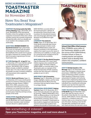 TOASTMASTER
MAGAZINE
for November 2015
Have You Read Your
Toastmaster’s Magazines?
See something of interest?
Open your Toastmaster magazine, and read more about it.
See something of interest?
Open your Toastmaster magazine, and read more about it.
17
DISTRICT 44 MESSENGER NEWSLETTER 						
VIEWPOINT: Practicing Leadership Skills
at Every Meeting; Page 2; (November, 2015
issue); JIM KOKOCKI, DTM, International
President, shines the spotlight on how the
supportive environment of the club is where
members practice the essential components
of leadership skills, which are valuable and
much needed in the workplace and the
world today.
QUICK TAKES: MEMBER MOMENT: It’s
Not Rocket Science! Page 6; (November,
2015 issue); An interview with the author
of the book, How To Be a Rocket Scientist,
Brett Hoffstadt, ACB, reveals how he gained
the skills to represent his company and the
field of aerospace engineering at his local
Toastmasters club.
MY TURN: Earning a CC - at age 95; Page
11; (November, 2015 issue); My Mom joined
my club and found a renewed sense of
purpose. DICK MYERS, DTM, of Calgary,
Alberta, Canada, enrolled his widowed
mother, Dot, in his club, to allow her to gain
the benefits we enjoy: increased confidence,
self-improvement, and a supportive
environment.
PROFILE: Words and Pictures; Pages 12-
13; (November, 2015 issue); Jewish painter
presents his artwork at embassies in Israel,
spreading message of peace. CAREN S.
NEILE, PH.D., ATMS, a presenter at two
Toastmasters International conventions,
introduces us to Joseph Sherman who uses
his art and his training in Toastmasters to
promote peace, fraternity and hope among
peoples of the world.
TRANSLATIONS: Expanding Toastmasters
One Language at a Time; Pages 14-15
and 26; (November, 2015 issue); Dedicated
review team volunteers make translated
manuals relevant to a global audience.
MARY NESFIELD, associate editor of
the Toastmaster,gives a glimpse of
the behind-the-scenes process used
to produce the educational resources
into many languages. Volunteer Chief
Reviewers are profiled from eight
countries.
LEADERSHIP: The Authentic
Leader; Pages 16-19; (November, 2015
issue); Being emotionally open boosts
credibility and leads to better results.
DAVE ZIELINSKI,freelance writer and
frequent contributor to the Toastmaster,
explores from expert sources the nature of
authenticity and credibility in a leader, given
our connected world. Included are the Six
A’s of Leadership Accountability.
NEWS FROM TI: The New World Champion;
Page 20; (November, 2015 issue); Saudi
Arabian engineer wins coveted title with
a speech called“The Power of Words.”
JENNIE HARRIS, an associate editor of the
Toastmaster, gives us a synopsis of the
World Championship of Public Speaking
and the man who overcame a stuttering
problem to win it in 2015.
NEWS FROM TI: 2015 Convention
Summary; Page 21; (November, 2015 issue);
Images, highlights, statistics and the newly
elected International officers from the
convention that was held at Caesar’s Palace
in Las Vegas, Nevada.
PROFESSIONAL DEVELOPMENT: Helping
Teachers; Pages 22-25; (November, 2015
issue); Clubs give educators the right tools
for teaching. CAREN SCHNUR NEILE, PH.D.,
ATMS, an affiliate professor in the School of
Communication  Multimedia Studies at
Florida Atlantic University, shows us how
educators are“schooled”in Toastmasters to
keep students engaged and make learning
more fun and how their students have
picked up the benefits of Toastmasters, also.
A
School Club Offers Vital Lessons;
PAUL STERMAN, senior editor of
the Toastmaster, delights us with
the success of the Fredericksburg
Christian School, in Texas, in
creating teacher and separate
student clubs to develop their
citizens into competent, confident
communicators.
HOW TO: Multiple Speakers, One
Message; Page 27-29; (November, 2015
issue); How to prepare a cohesive group
presentation. CHRISTINE CLAPP, DTM,
author of Presenting at Work: A Guide to
Public Speaking in Professional Contexts,
and president of Spoken with Authority,
lists six points, emphasizing rehearsal, for
making a presentation compiled by several
individuals flow smoothly and cohesively.
Includes seven tips from the experts for
delivering dynamic group presentations.
FUNNY YOU SHOULD SAY THAT: Welcome
to My World; Page 30; (November, 2015
issue); Step right this way for a tour of
the author’s mind. Must be 18 or over. No
refunds. JOHN CADLEY, a former advertising
copywriter, is a freelance writer and
musician, takes us on a virtual tour of each
part of his brain, showing us how the left
and right sides contribute to his column
each week and where the real work is done.
 