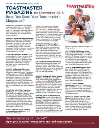 How many of us receive our Toastmaster
magazine and just put it on the shelf? Are
you a scanner like I was years ago? My
hope is for everyone to read these featured
articles and glean from a trove of great
ideas, information, and strategies about a
variety of subjects.
VIEWPOINT: What Does Mentorship Look
Like?; Page 2; (December, 2015 issue); JIM
KOKOCKI, DTM, International President,
remembers the times he spent with his
first two mentors, the impact they had
on his life and Toastmasters career and
encourages all of us to share our mentoring
experiences to help others grow and take
on the challenge of the role.
QUICK TAKES: MEMBER MOMENT; Page
6; (December, 2015 issue); Destined to be
Distinguished. Nirmala Lilly, DTM relays
in this interview how and why she joined
Toastmasters in Districts 82 and 92, and
the immense difference the program
and opportunities have made in her
professional life.
MY TURN: My European Adventure;
Page 11; (December, 2015 issue); From
Germany to Belgium to France, I’ve savored
my 50-year journey. FRANK THOROGOOD,
ACG, a Fellow of the Institute of Chartered
Accountants, recounts his experiences
through his Toastmasters eyes as he
traveled from country to country with his
professional career and found support and
friends among his fellow Toastmasters, as
well as communication and public speaking
skills.
ACCREDITED SPEAKER: On Top of Her
Game; Pages 12-13; (December, 2015
issue); Meet the newest Accredited Speaker:
Ellie Kay, ACS, ALB, AS. MARY NESFIELD,
associate editor of the Toastmaster, gives
us the background on the latest successful
candidate for Accredited Speaker, and
the six steps and two levels in the process
for becoming an Accredited Speaker, the
highest speaking designation awarded by
Toastmasters International.
FAMILY COMMUNICATION: A Portrait
of Love and Leadership; Pages 14-15;
(December, 2015 issue);
A father in Portugal shares the value
of communicating at home. PAULO
VASCONCELOS, CC, an electronics and
telecommunications engineer, and key
player in company communications within
communities, for Portugal’s biggest energy
utility company, shows us the area in his
life that was most impacted by the self-
esteem and confidence he developed in
his Toastmasters club: his family life.
COMMUNICATION: Speaking One-
on-One; Pages 16-19; (December, 2015
issue); 6 tips for better conversations.
KATHLEEN FORDYCE, a freelance writer
living in New York, emphasizes how
improving interpersonal interactions can
help one develop into a better speaker
by connecting more effectively with the
audience, as well as improve personal and
business relationships.
Talk Smart at the Holiday Office Party;
DON GABOR, professional speaker and
author, reminds us that speaking at a
workplace party is public speaking and the
same rules, listed succinctly for our benefit,
apply as speaking and answering in the
structure of a club program.
DIVERSITY: Holiday Gift Giving Around
the World; Page 20; (December, 2015
issue); Respect for cultural differences is
a gift worth giving. DEAN FOSTER, author
of many books on intercultural relations,
director of his own firm, DFA Intercultural
Global Solutions, frequently lectures on
culture in business, and gives us eight
important tips to consider when selecting
and presenting a gift for a business
associate or friend in a different country.
PERSONAL GROWTH: It’s a Matter of
Give and Take; Page 21; (December, 2015
issue);“When you learn, teach, when you
get, give.”- American poet Maya Angelou.
RON GOSSEN, DTM, chief marketing
officer for the University of Missouri in
St. Louis, makes a persuasive argument
for continuing to spread the benefits of
Toastmasters and changing lives for the
better in the process, building on the work
of generations of Toastmasters who came
before us and have honed the program for
this generation.
SPEECH IDEAS: The Message of You;
Pages 22-25; (December, 2015 issue); It’s
so familiar that it’s invisible. JUDY CARTER,
author of The Message of You, summarizes
the essential points of her book to inspire
the reader to find his message and
communicate it to the world. Follow the
7 Steps to Finding Your Message guide to
gain some ideas for your next speech.
HOW TO: How to Be a Ruthless Editor;
Pages 26-27; (December, 2015 issue);
Pack more punch in your speeches by
pruning your prose. MITCH MIRKIN, CTM,
a writer and editor for the U.S. Department
of Veterans Affairs, uses the acronym
PRUNE to explain, and demonstrate with
examples, how to organize and revise for
crisp, clear communication.
SUCCESS STORIES: Member
Achievements; Pages 28-29; (December,
2015 issue); Cheers to you! Five members
from four continents credit Toastmasters
with the rewards, support, courage and
inspiration they found by participating in a
Toastmasters group.
FUNNY YOU SHOULD SAY THAT: Silent
Nights; Page 30; (December, 2015 issue);
For a happy holiday, the fewer season’s
greetings, the better. JOHN CADLEY, a
former advertising copywriter, is a freelance
writer and musician, giving advice about
what not to say to family, friends and co-
workers, to help everyone have the best
possible celebration of the holiday
See something of interest?
Open your Toastmaster magazine, and read more about it.
TOASTMASTER
MAGAZINE for December 2015
Have You Read Your Toastmaster’s
Magazines?
See something of interest?
Open your Toastmaster magazine, and read more about it.
18
DISTRICT 44 MESSENGER NEWSLETTER 						
 