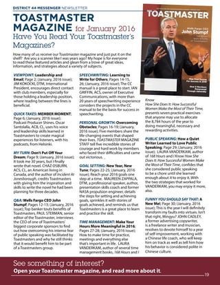 TOASTMASTER
MAGAZINE for January 2016
Have You Read Your Toastmaster’s
Magazines?
How many of us receive our Toastmaster magazine and just put it on the
shelf? Are you a scanner like I was years ago? My hope is for everyone
to read these featured articles and glean from a trove of great ideas,
information, and strategies about a variety of subjects.
VIEWPOINT: Leadership and
Email; Page 2; (January, 2016 issue);
JIM KOKOCKI, DTM, International
President, encourages direct contact
with club members, especially for
those holding a leadership position,
where reading between the lines is
beneficial.
QUICK TAKES: MEMBER MOMENT;
Page 6; (January, 2016 issue);
Podcast Producer Shines. Oscar
Santolalla, ACB, CL, uses his voice
and leadership skills learned in
Toastmasters to create magical
experiences for listeners, with his
podcasts, from Helsinki.
MY TURN: Don’t Put Off Your
Dream; Page 9; (January, 2016 issue);
It took me 30 years, but I finally
wrote that novel. CHAZ OSBURN,
ACS, CL, an American living in
Canada, and the author of Incident At
Jonesborough, credits Toastmasters
with giving him the inspiration and
skills to write the novel he had been
planning for three decades.
QA: Wells Fargo CEO John
Stumpf; Pages 12-13; (January, 2016
issue); Top banker touts benefits of
Toastmasters. PAUL STERMAN, senior
editor of the Toastmaster, interviews
the CEO of one of Toastmasters’
biggest corporate sponsors to find
out how overcoming his intense fear
of public speaking was facilitated by
Toastmasters and why he still thinks
that it would benefit him to be part
of a Toastmasters group.
SPEECHWRITING: Learning to
Write for Others; Pages 14-15,
26; (January, 2016 issue); The CC
manual is a great place to start. IAN
GRIFFIN, ACS, owner of Executive
Communications, with more than
20 years of speechwriting experience
considers the projects in the CC
manual to be the basis for success in
speechwriting.
PERSONAL GROWTH: Overcoming
Obstacles; Pages 16-19; (January,
2016 issue); Five members share the
life-changing events that shaped
their lives. TOASTMASTER MAGAZINE
STAFF tell five incredible stories of
courage and hard work by members
who faced their difficulties and came
out victorious.
GOAL SETTING: New Year, New
Tune; Pages 22-25; (January, 2016
issue); Reach your 2016 goals one
step at a time. MAUREEN ZAPPALA,
DTM, a professional speaker, author,
presentation skills coach and former
NASA propulsion engineer, details
the steps for setting and achieving
goals, sprinkles it with stories of
goals achieved, and reminds us that
Toastmasters is a great place to learn
and practice the skill.
TIME MANAGEMENT: Make Your
Hours More Meaningful in 2016;
Pages 27-28; (January, 2016 issue);
How to make time for practice,
meetings and everything else
that’s important in life. LAURA
VANDERKAM, author of several time
management books, 168 Hours and I
Know
How She Does It: How Successful
Women Make the Most of Their Time,
presents seven practical exercises
that anyone may use to allocate
the 8,784 hours of the year to
doing meaningful, necessary and
rewarding activities.
PUBLIC SPEAKING: How a Quiet
Writer Learned to Love Public
Speaking; Page 29; (January, 2016
issue); LAURA VANDERKAM, author
of 168 Hours and I Know How She
Does It: How Successful Women Make
the Most of Their Time, confides that
she considered public speaking
to be a chore until she learned
enough about it to enjoy it. With
the two strategies that worked for
VANDERKAM, you may enjoy it more,
also.
FUNNY YOU SHOULD SAY THAT: A
New Me!; Page 30; (January, 2016
issue); This is the year I will definitely
transform my faults into virtues. Isn’t
that right, Mingyu? JOHN CADLEY,
a former advertising copywriter,
is a freelance writer and musician,
resolves to devote himself to a year
of self-improvement, working with
a Chinese life coach, who will keep
him on track as well as tell him how
his behavior is considered polite in
Chinese culture.
See something of interest?
Open your Toastmaster magazine, and read more about it.
See something of interest?
Open your Toastmaster magazine, and read more about it.
See something of interest?
Open your Toastmaster magazine, and read more about it.
19
DISTRICT 44 MESSENGER NEWSLETTER 						
 